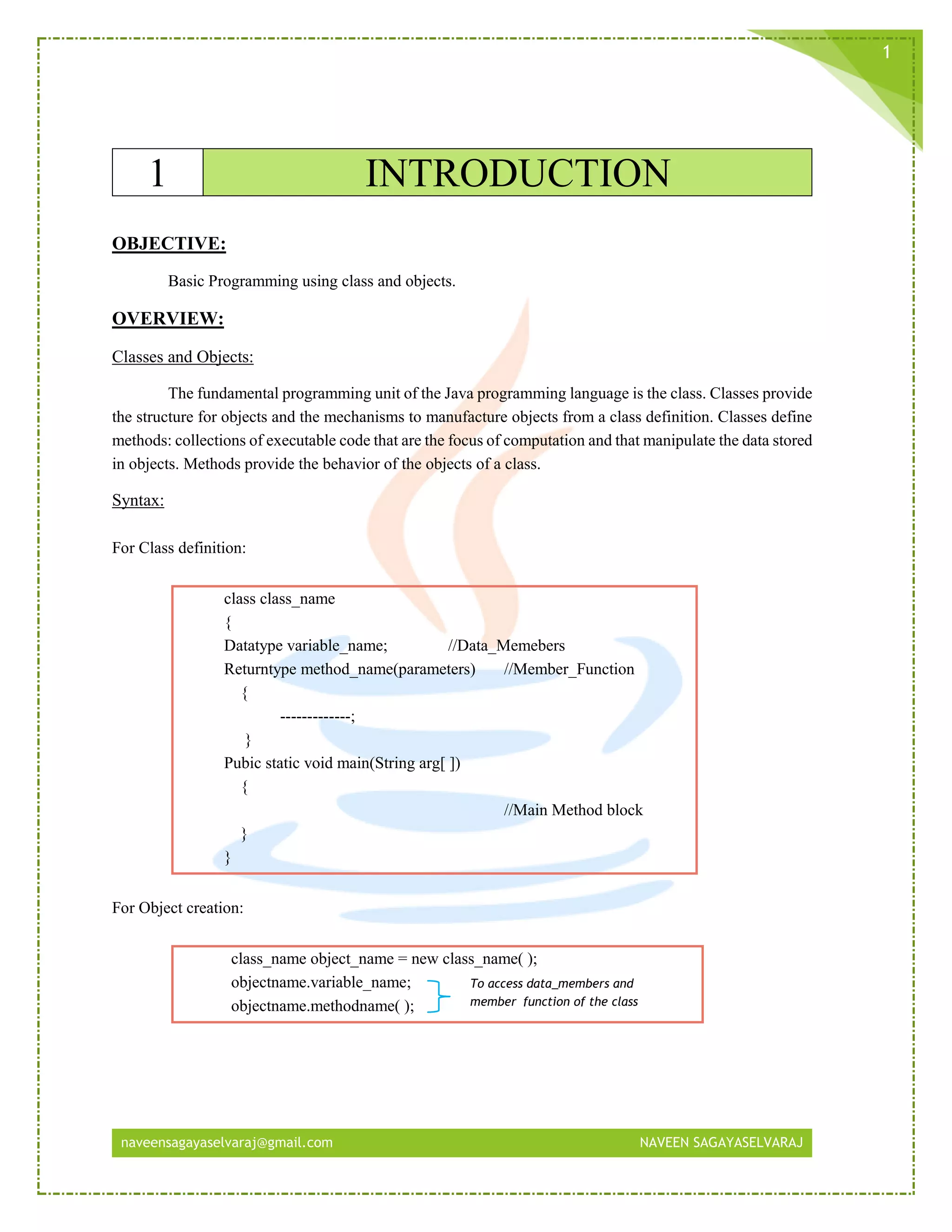 naveensagayaselvaraj@gmail.com NAVEEN SAGAYASELVARAJ
1
1 INTRODUCTION
OBJECTIVE:
Basic Programming using class and objects.
OVERVIEW:
Classes and Objects:
The fundamental programming unit of the Java programming language is the class. Classes provide
the structure for objects and the mechanisms to manufacture objects from a class definition. Classes define
methods: collections of executable code that are the focus of computation and that manipulate the data stored
in objects. Methods provide the behavior of the objects of a class.
Syntax:
For Class definition:
class class_name
{
Datatype variable_name; //Data_Memebers
Returntype method_name(parameters) //Member_Function
{
-------------;
}
Pubic static void main(String arg[ ])
{
//Main Method block
}
}
For Object creation:
class_name object_name = new class_name( );
objectname.variable_name;
objectname.methodname( );
To access data_members and
member_function of the class
 
