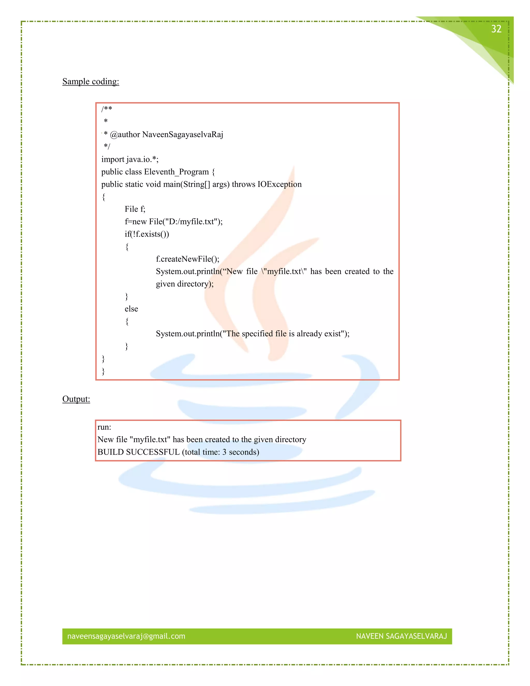 naveensagayaselvaraj@gmail.com NAVEEN SAGAYASELVARAJ
32
Sample coding:
/**
*
* @author NaveenSagayaselvaRaj
*/
import java.io.*;
public class Eleventh_Program {
public static void main(String[] args) throws IOException
{
File f;
f=new File("D:/myfile.txt");
if(!f.exists())
{
f.createNewFile();
System.out.println(“New file "myfile.txt" has been created to the
given directory);
}
else
{
System.out.println("The specified file is already exist");
}
}
}
Output:
run:
New file "myfile.txt" has been created to the given directory
BUILD SUCCESSFUL (total time: 3 seconds)
 