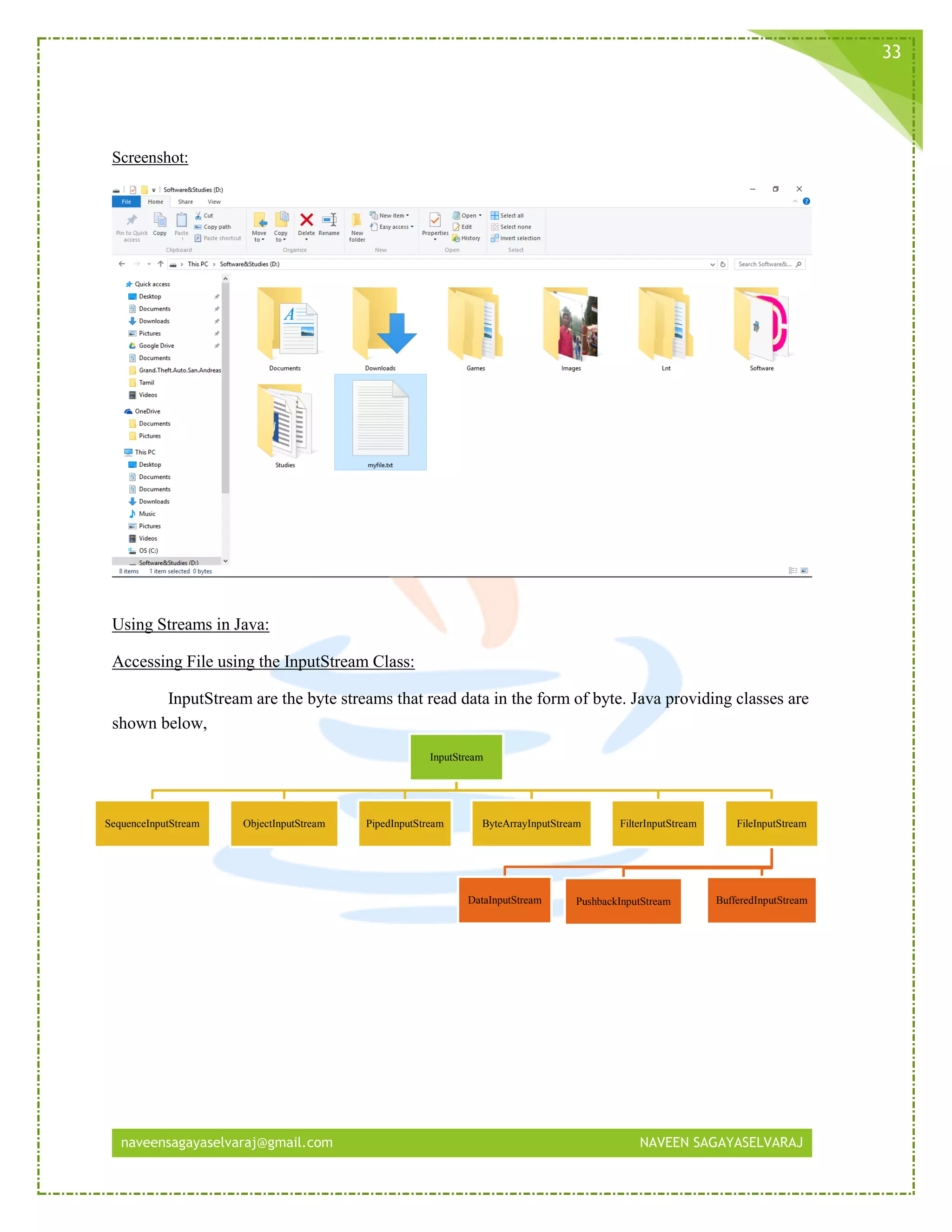 naveensagayaselvaraj@gmail.com NAVEEN SAGAYASELVARAJ
33
Screenshot:
Using Streams in Java:
Accessing File using the InputStream Class:
InputStream are the byte streams that read data in the form of byte. Java providing classes are
shown below,
InputStream
SequenceInputStream ObjectInputStream PipedInputStream ByteArrayInputStream FilterInputStream FileInputStream
PushbackInputStream BufferedInputStreamDataInputStream
 
