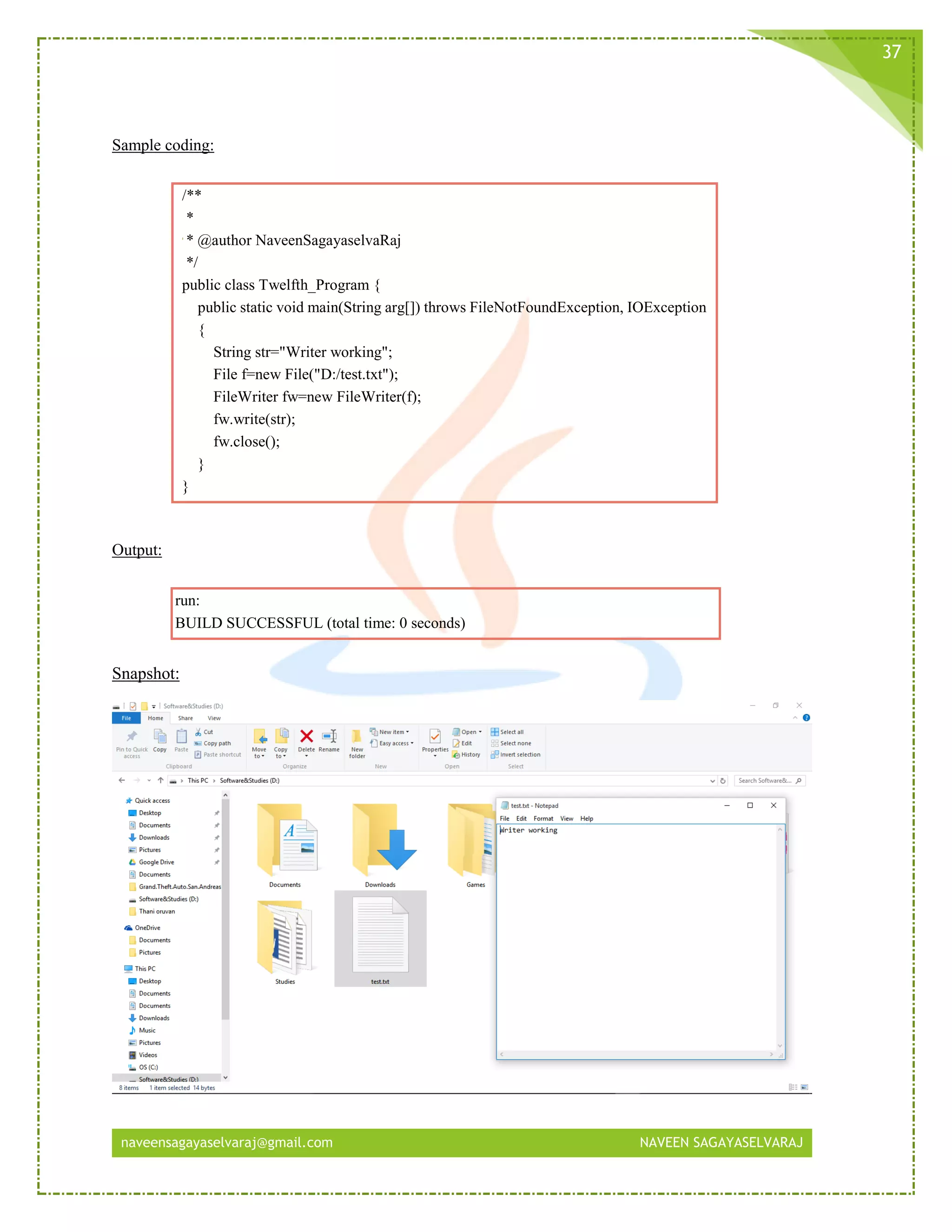 naveensagayaselvaraj@gmail.com NAVEEN SAGAYASELVARAJ
37
Sample coding:
/**
*
* @author NaveenSagayaselvaRaj
*/
public class Twelfth_Program {
public static void main(String arg[]) throws FileNotFoundException, IOException
{
String str="Writer working";
File f=new File("D:/test.txt");
FileWriter fw=new FileWriter(f);
fw.write(str);
fw.close();
}
}
Output:
run:
BUILD SUCCESSFUL (total time: 0 seconds)
Snapshot:
 