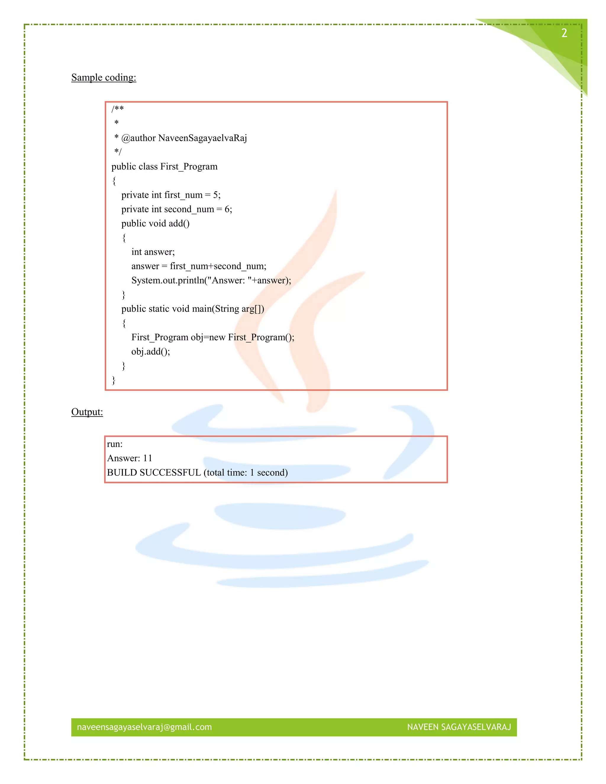 naveensagayaselvaraj@gmail.com NAVEEN SAGAYASELVARAJ
2
Sample coding:
/**
*
* @author NaveenSagayaelvaRaj
*/
public class First_Program
{
private int first_num = 5;
private int second_num = 6;
public void add()
{
int answer;
answer = first_num+second_num;
System.out.println("Answer: "+answer);
}
public static void main(String arg[])
{
First_Program obj=new First_Program();
obj.add();
}
}
Output:
run:
Answer: 11
BUILD SUCCESSFUL (total time: 1 second)
 