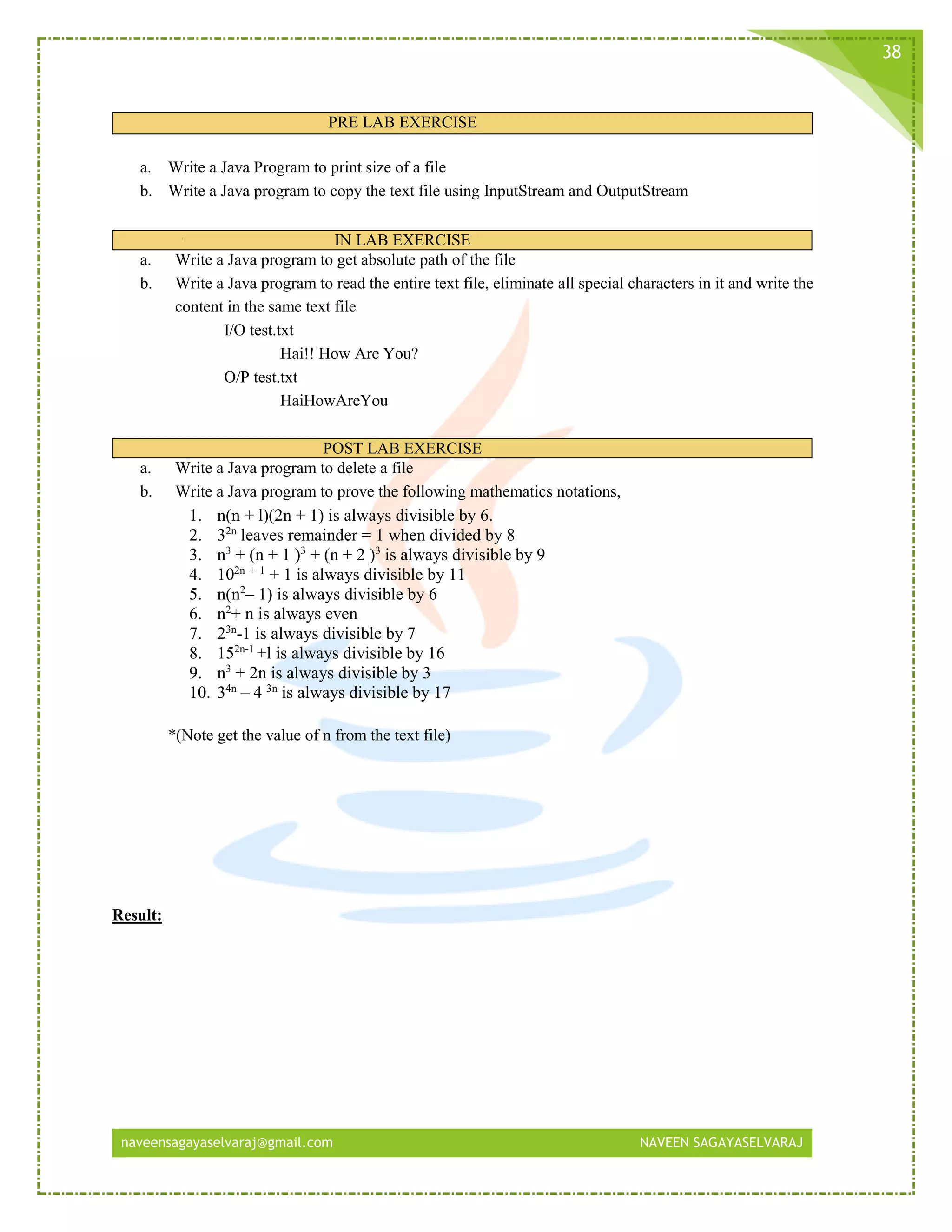 naveensagayaselvaraj@gmail.com NAVEEN SAGAYASELVARAJ
38
PRE LAB EXERCISE
a. Write a Java Program to print size of a file
b. Write a Java program to copy the text file using InputStream and OutputStream
IN LAB EXERCISE
a. Write a Java program to get absolute path of the file
b. Write a Java program to read the entire text file, eliminate all special characters in it and write the
content in the same text file
I/O test.txt
Hai!! How Are You?
O/P test.txt
HaiHowAreYou
POST LAB EXERCISE
a. Write a Java program to delete a file
b. Write a Java program to prove the following mathematics notations,
1. n(n + l)(2n + 1) is always divisible by 6.
2. 32n
leaves remainder = 1 when divided by 8
3. n3
+ (n + 1 )3
+ (n + 2 )3
is always divisible by 9
4. 102n + 1
+ 1 is always divisible by 11
5. n(n2
– 1) is always divisible by 6
6. n2
+ n is always even
7. 23n
-1 is always divisible by 7
8. 152n-1
+l is always divisible by 16
9. n3
+ 2n is always divisible by 3
10. 34n
– 4 3n
is always divisible by 17
*(Note get the value of n from the text file)
Result:
 