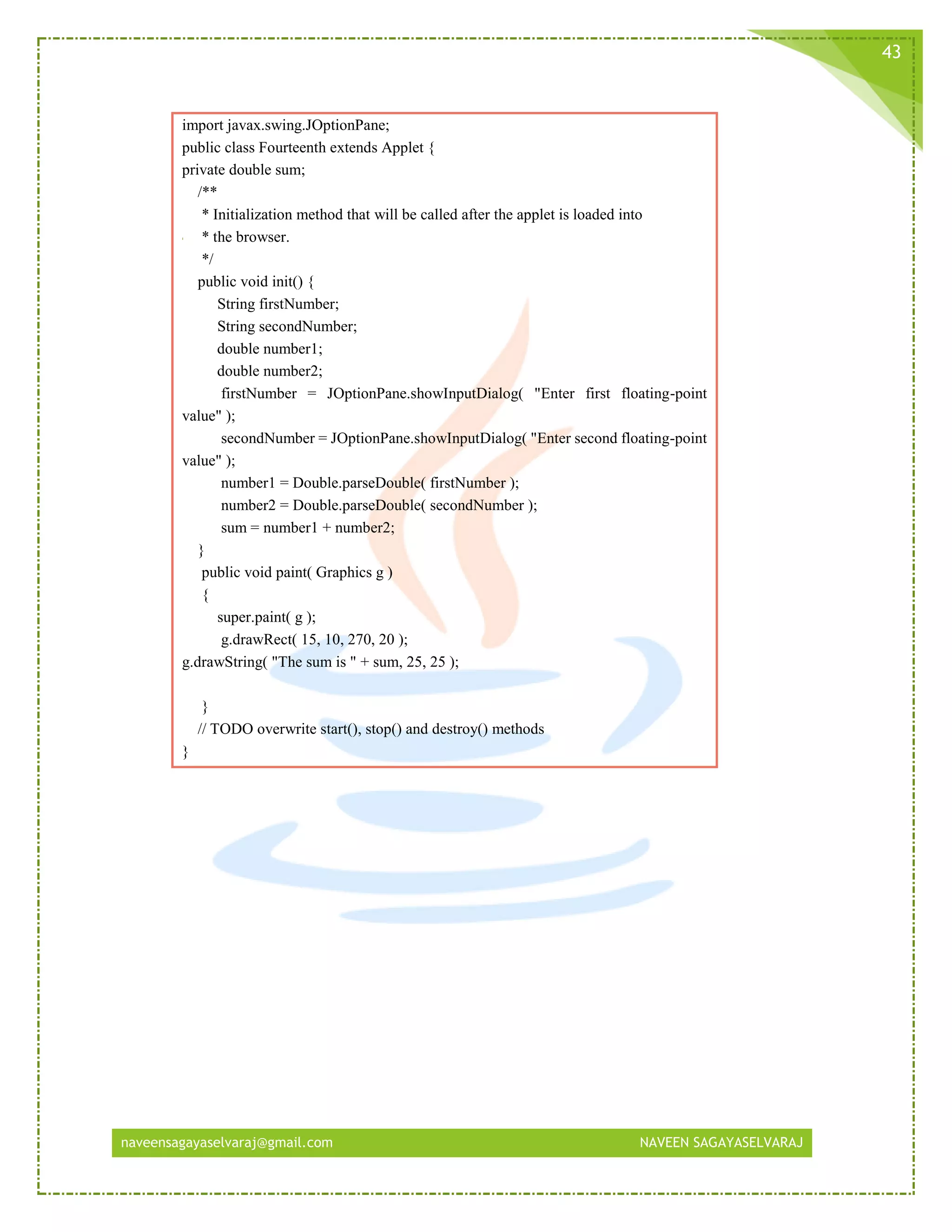 naveensagayaselvaraj@gmail.com NAVEEN SAGAYASELVARAJ
43
import javax.swing.JOptionPane;
public class Fourteenth extends Applet {
private double sum;
/**
* Initialization method that will be called after the applet is loaded into
* the browser.
*/
public void init() {
String firstNumber;
String secondNumber;
double number1;
double number2;
firstNumber = JOptionPane.showInputDialog( "Enter first floating-point
value" );
secondNumber = JOptionPane.showInputDialog( "Enter second floating-point
value" );
number1 = Double.parseDouble( firstNumber );
number2 = Double.parseDouble( secondNumber );
sum = number1 + number2;
}
public void paint( Graphics g )
{
super.paint( g );
g.drawRect( 15, 10, 270, 20 );
g.drawString( "The sum is " + sum, 25, 25 );
}
// TODO overwrite start(), stop() and destroy() methods
}
 