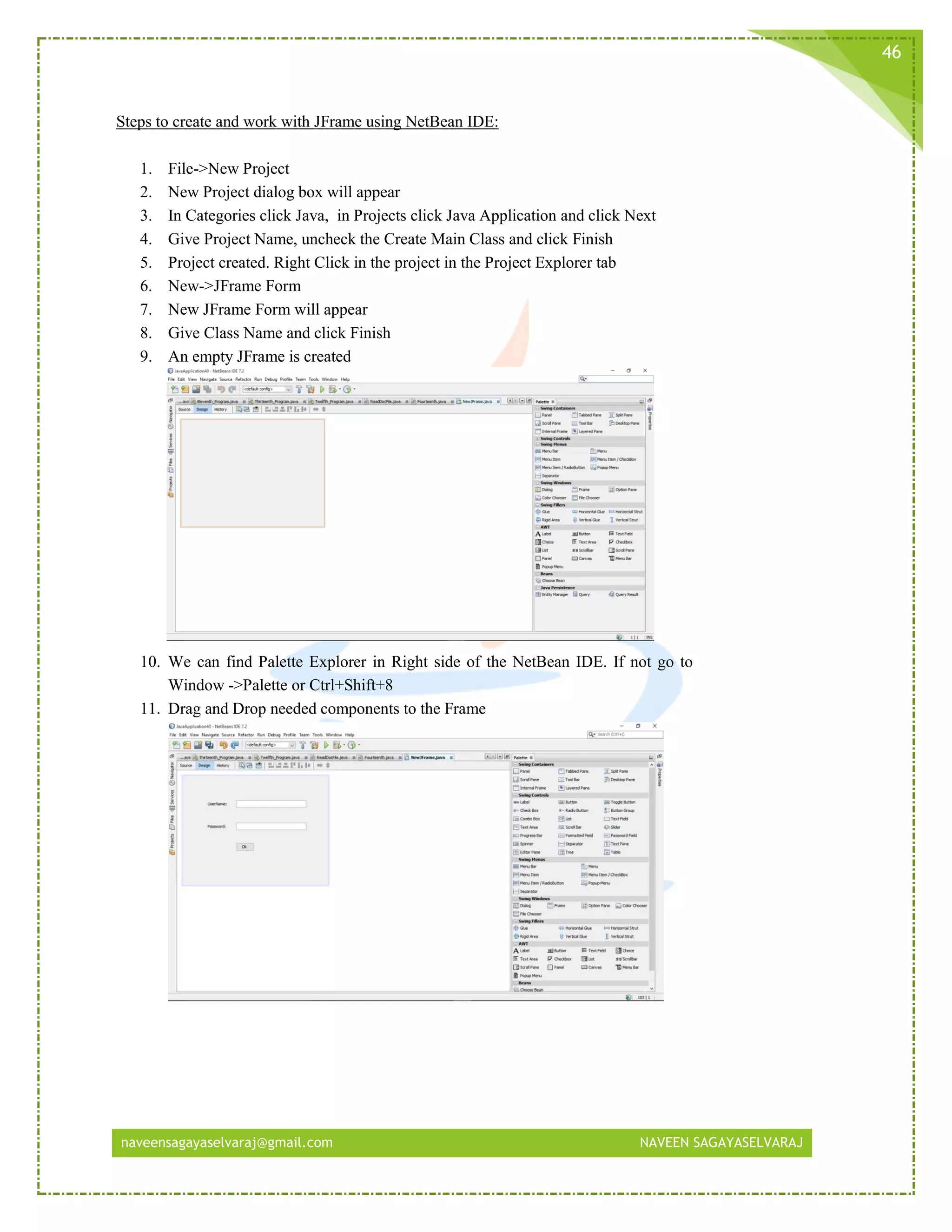 naveensagayaselvaraj@gmail.com NAVEEN SAGAYASELVARAJ
46
Steps to create and work with JFrame using NetBean IDE:
1. File->New Project
2. New Project dialog box will appear
3. In Categories click Java, in Projects click Java Application and click Next
4. Give Project Name, uncheck the Create Main Class and click Finish
5. Project created. Right Click in the project in the Project Explorer tab
6. New->JFrame Form
7. New JFrame Form will appear
8. Give Class Name and click Finish
9. An empty JFrame is created
10. We can find Palette Explorer in Right side of the NetBean IDE. If not go to
Window ->Palette or Ctrl+Shift+8
11. Drag and Drop needed components to the Frame
 