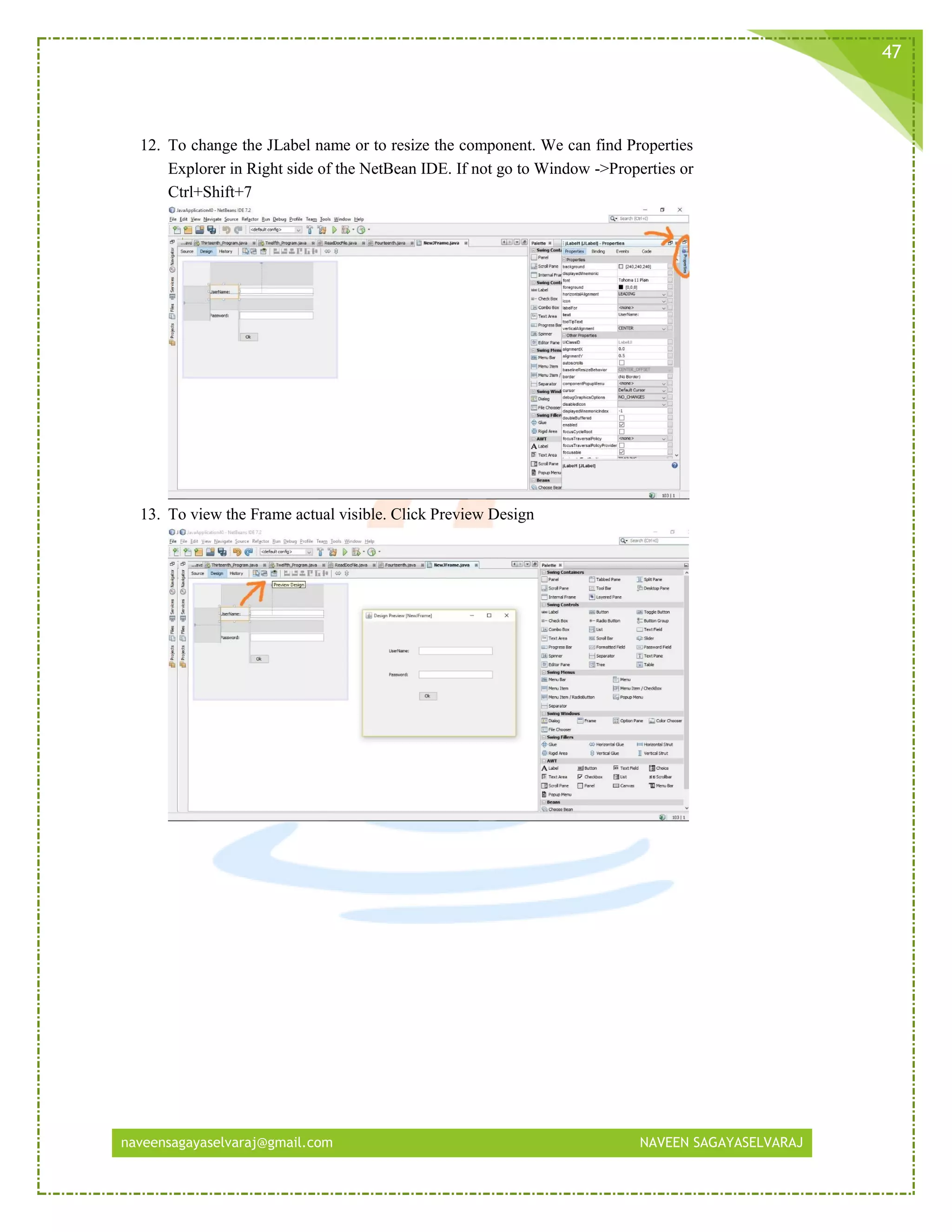 naveensagayaselvaraj@gmail.com NAVEEN SAGAYASELVARAJ
47
12. To change the JLabel name or to resize the component. We can find Properties
Explorer in Right side of the NetBean IDE. If not go to Window ->Properties or
Ctrl+Shift+7
13. To view the Frame actual visible. Click Preview Design
 