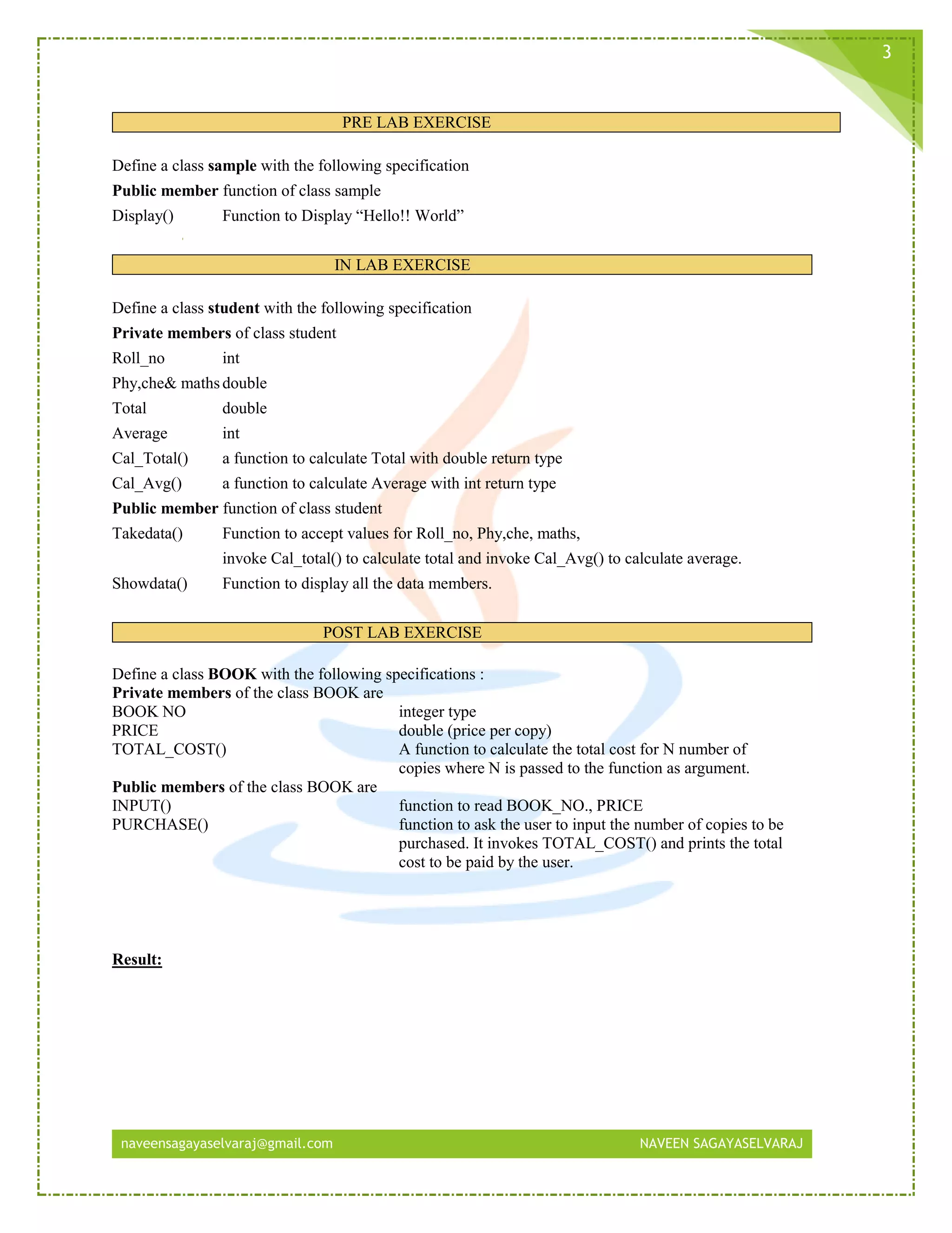 naveensagayaselvaraj@gmail.com NAVEEN SAGAYASELVARAJ
3
PRE LAB EXERCISE
Define a class sample with the following specification
Public member function of class sample
Display() Function to Display “Hello!! World”
IN LAB EXERCISE
Define a class student with the following specification
Private members of class student
Roll_no int
Phy,che& mathsdouble
Total double
Average int
Cal_Total() a function to calculate Total with double return type
Cal_Avg() a function to calculate Average with int return type
Public member function of class student
Takedata() Function to accept values for Roll_no, Phy,che, maths,
invoke Cal_total() to calculate total and invoke Cal_Avg() to calculate average.
Showdata() Function to display all the data members.
POST LAB EXERCISE
Define a class BOOK with the following specifications :
Private members of the class BOOK are
BOOK NO integer type
PRICE double (price per copy)
TOTAL_COST() A function to calculate the total cost for N number of
copies where N is passed to the function as argument.
Public members of the class BOOK are
INPUT() function to read BOOK_NO., PRICE
PURCHASE() function to ask the user to input the number of copies to be
purchased. It invokes TOTAL_COST() and prints the total
cost to be paid by the user.
Result:
 