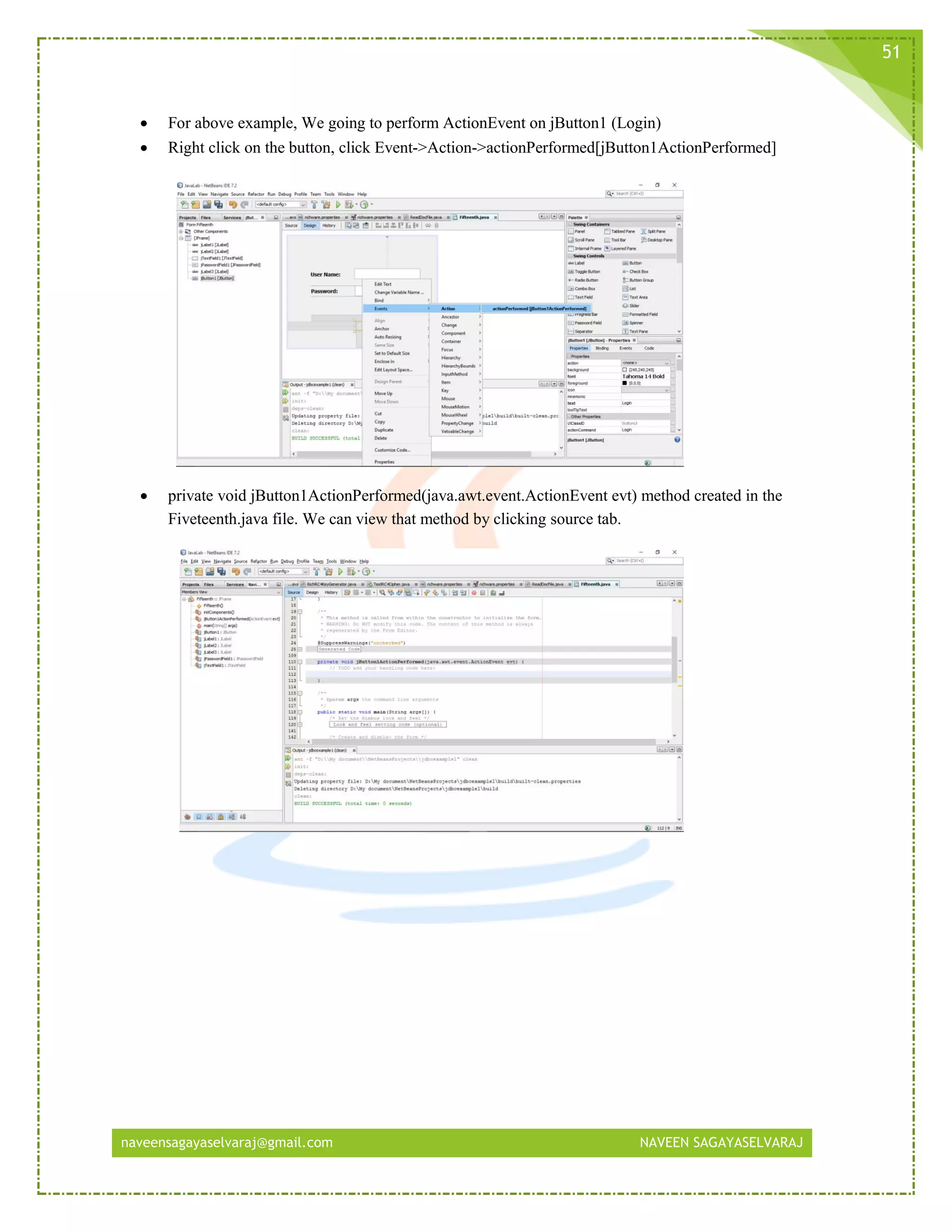 naveensagayaselvaraj@gmail.com NAVEEN SAGAYASELVARAJ
51
 For above example, We going to perform ActionEvent on jButton1 (Login)
 Right click on the button, click Event->Action->actionPerformed[jButton1ActionPerformed]
 private void jButton1ActionPerformed(java.awt.event.ActionEvent evt) method created in the
Fiveteenth.java file. We can view that method by clicking source tab.
 