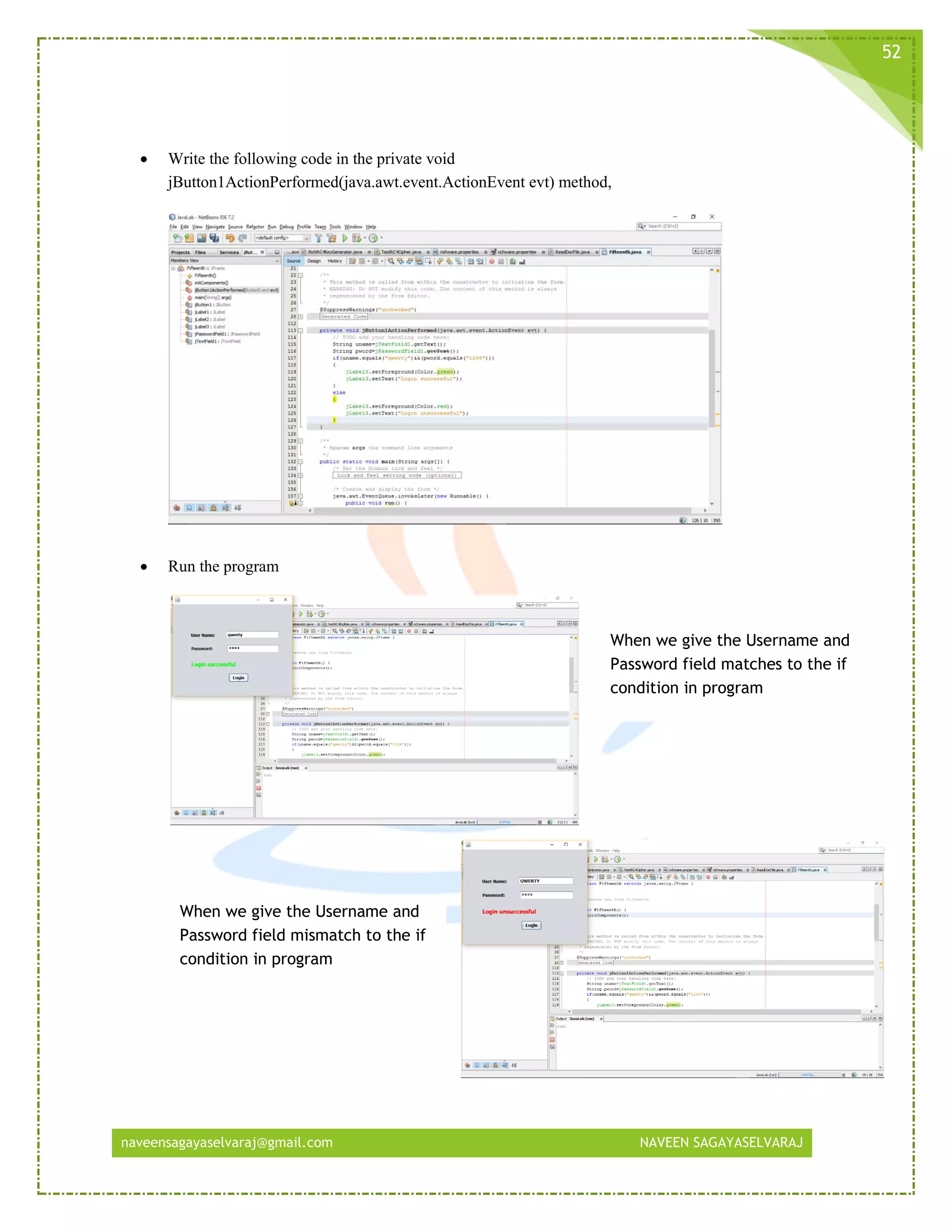naveensagayaselvaraj@gmail.com NAVEEN SAGAYASELVARAJ
52
 Write the following code in the private void
jButton1ActionPerformed(java.awt.event.ActionEvent evt) method,
 Run the program
When we give the Username and
Password field matches to the if
condition in program
When we give the Username and
Password field mismatch to the if
condition in program
 