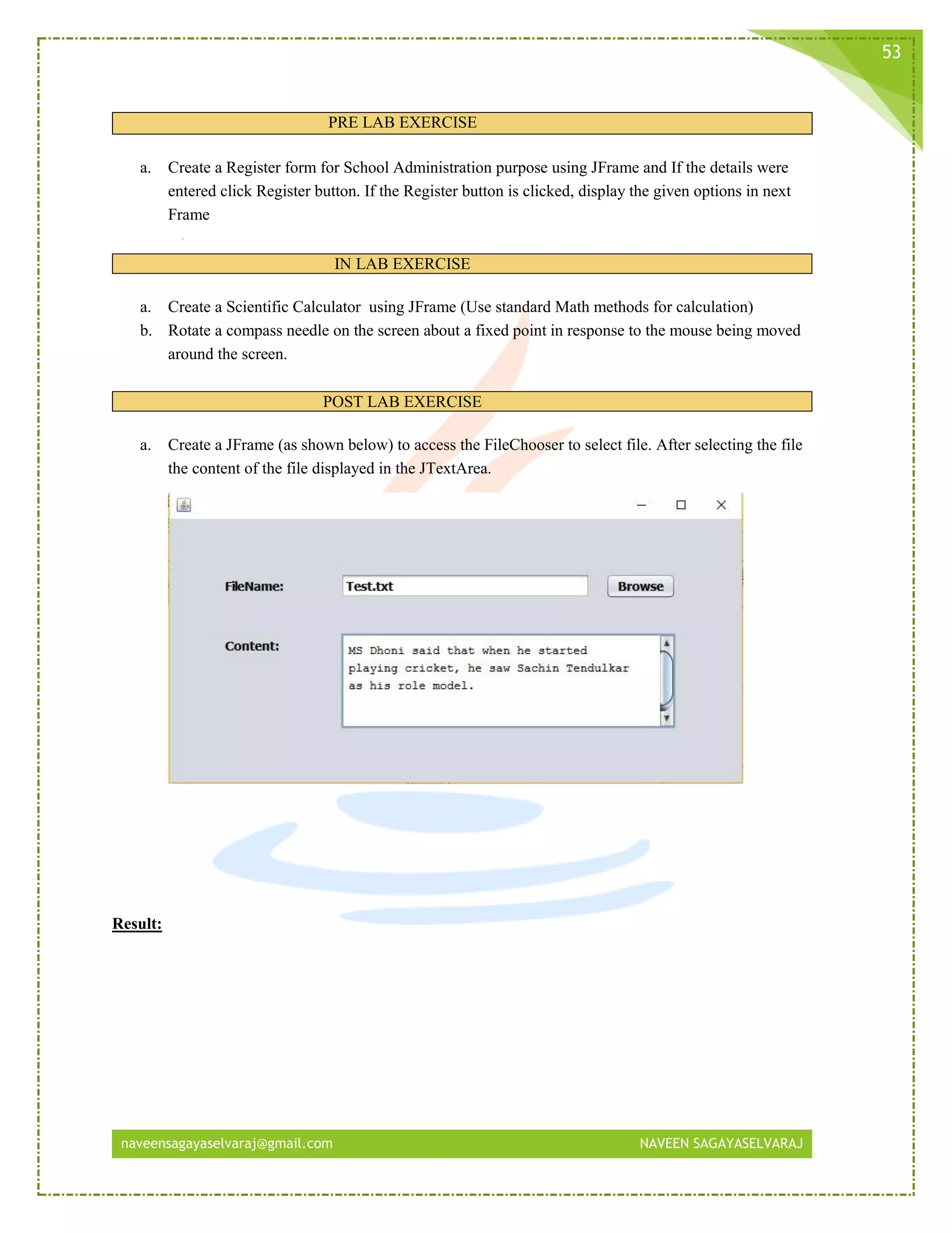 naveensagayaselvaraj@gmail.com NAVEEN SAGAYASELVARAJ
53
PRE LAB EXERCISE
a. Create a Register form for School Administration purpose using JFrame and If the details were
entered click Register button. If the Register button is clicked, display the given options in next
Frame
IN LAB EXERCISE
a. Create a Scientific Calculator using JFrame (Use standard Math methods for calculation)
b. Rotate a compass needle on the screen about a fixed point in response to the mouse being moved
around the screen.
POST LAB EXERCISE
a. Create a JFrame (as shown below) to access the FileChooser to select file. After selecting the file
the content of the file displayed in the JTextArea.
Result:
 