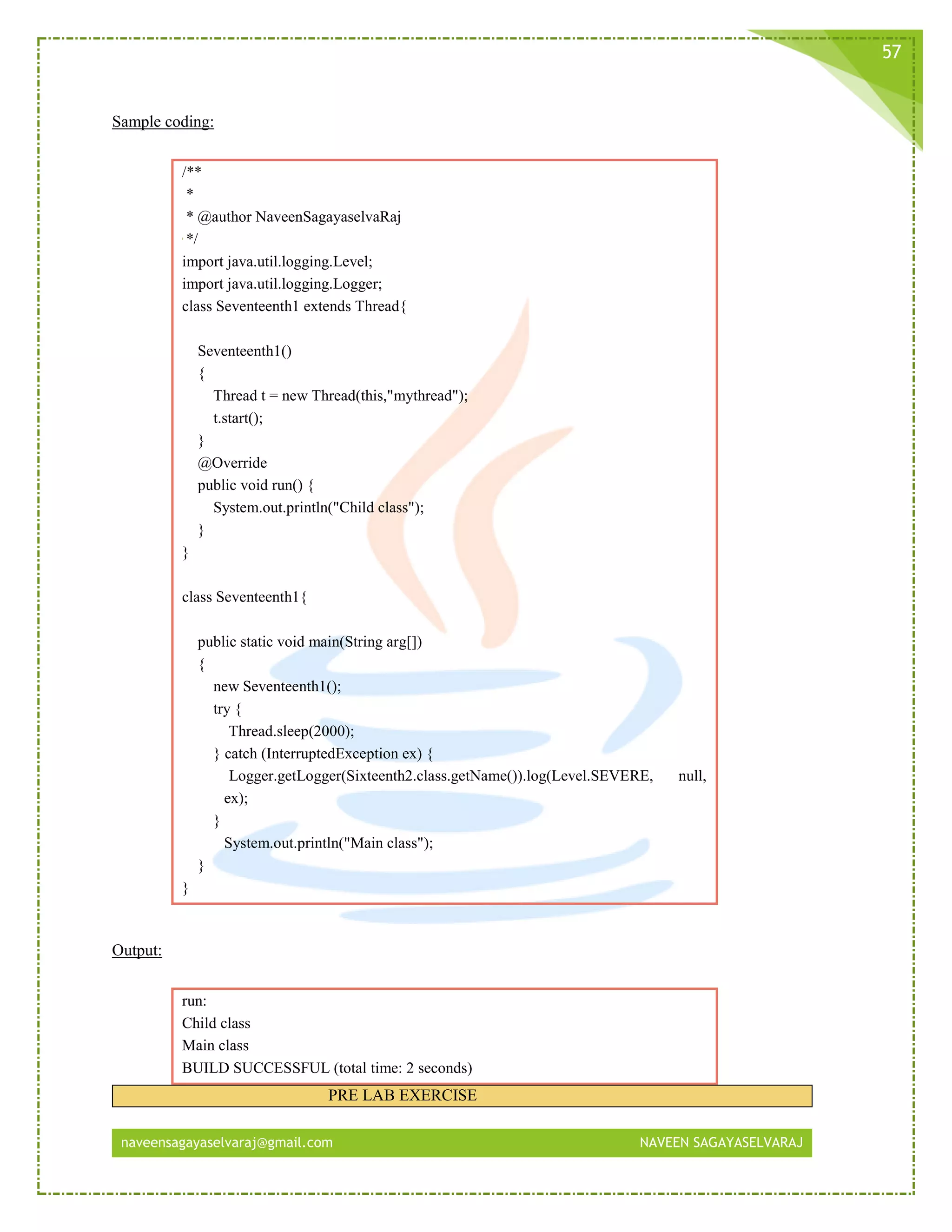 naveensagayaselvaraj@gmail.com NAVEEN SAGAYASELVARAJ
57
Sample coding:
/**
*
* @author NaveenSagayaselvaRaj
*/
import java.util.logging.Level;
import java.util.logging.Logger;
class Seventeenth1 extends Thread{
Seventeenth1()
{
Thread t = new Thread(this,"mythread");
t.start();
}
@Override
public void run() {
System.out.println("Child class");
}
}
class Seventeenth1{
public static void main(String arg[])
{
new Seventeenth1();
try {
Thread.sleep(2000);
} catch (InterruptedException ex) {
Logger.getLogger(Sixteenth2.class.getName()).log(Level.SEVERE, null,
ex);
}
System.out.println("Main class");
}
}
Output:
run:
Child class
Main class
BUILD SUCCESSFUL (total time: 2 seconds)
PRE LAB EXERCISE
 
