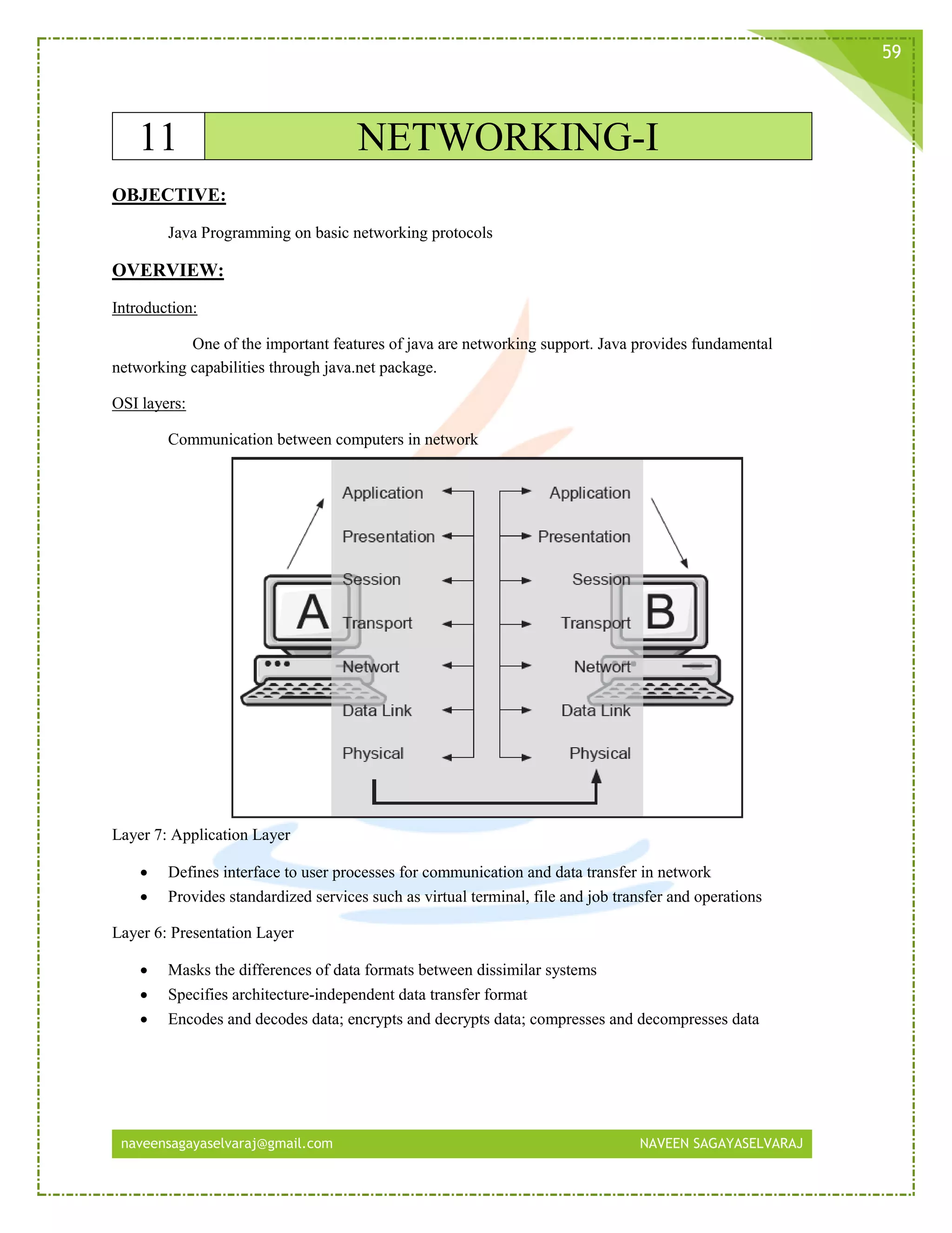 naveensagayaselvaraj@gmail.com NAVEEN SAGAYASELVARAJ
59
11 NETWORKING-I
OBJECTIVE:
Java Programming on basic networking protocols
OVERVIEW:
Introduction:
One of the important features of java are networking support. Java provides fundamental
networking capabilities through java.net package.
OSI layers:
Communication between computers in network
Layer 7: Application Layer
 Defines interface to user processes for communication and data transfer in network
 Provides standardized services such as virtual terminal, file and job transfer and operations
Layer 6: Presentation Layer
 Masks the differences of data formats between dissimilar systems
 Specifies architecture-independent data transfer format
 Encodes and decodes data; encrypts and decrypts data; compresses and decompresses data
 