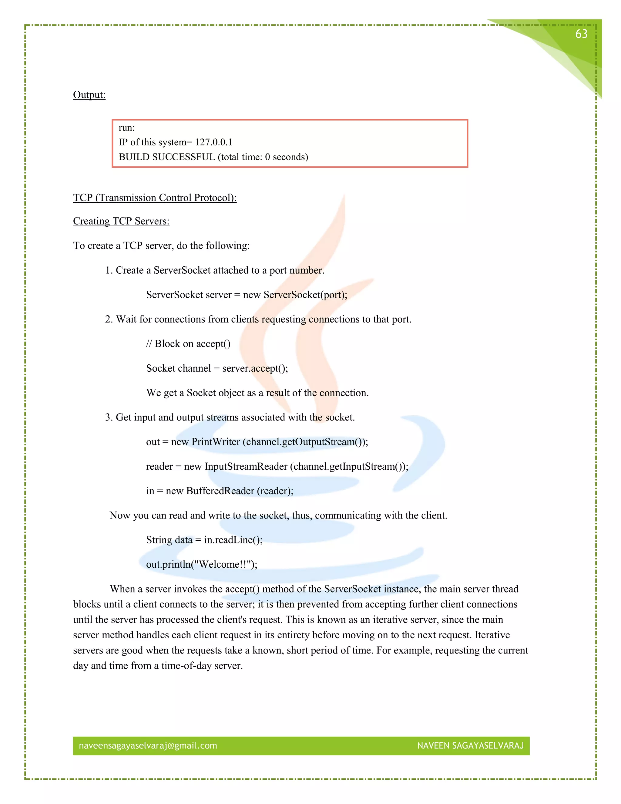 naveensagayaselvaraj@gmail.com NAVEEN SAGAYASELVARAJ
63
Output:
run:
IP of this system= 127.0.0.1
BUILD SUCCESSFUL (total time: 0 seconds)
TCP (Transmission Control Protocol):
Creating TCP Servers:
To create a TCP server, do the following:
1. Create a ServerSocket attached to a port number.
ServerSocket server = new ServerSocket(port);
2. Wait for connections from clients requesting connections to that port.
// Block on accept()
Socket channel = server.accept();
We get a Socket object as a result of the connection.
3. Get input and output streams associated with the socket.
out = new PrintWriter (channel.getOutputStream());
reader = new InputStreamReader (channel.getInputStream());
in = new BufferedReader (reader);
Now you can read and write to the socket, thus, communicating with the client.
String data = in.readLine();
out.println("Welcome!!");
When a server invokes the accept() method of the ServerSocket instance, the main server thread
blocks until a client connects to the server; it is then prevented from accepting further client connections
until the server has processed the client's request. This is known as an iterative server, since the main
server method handles each client request in its entirety before moving on to the next request. Iterative
servers are good when the requests take a known, short period of time. For example, requesting the current
day and time from a time-of-day server.
 