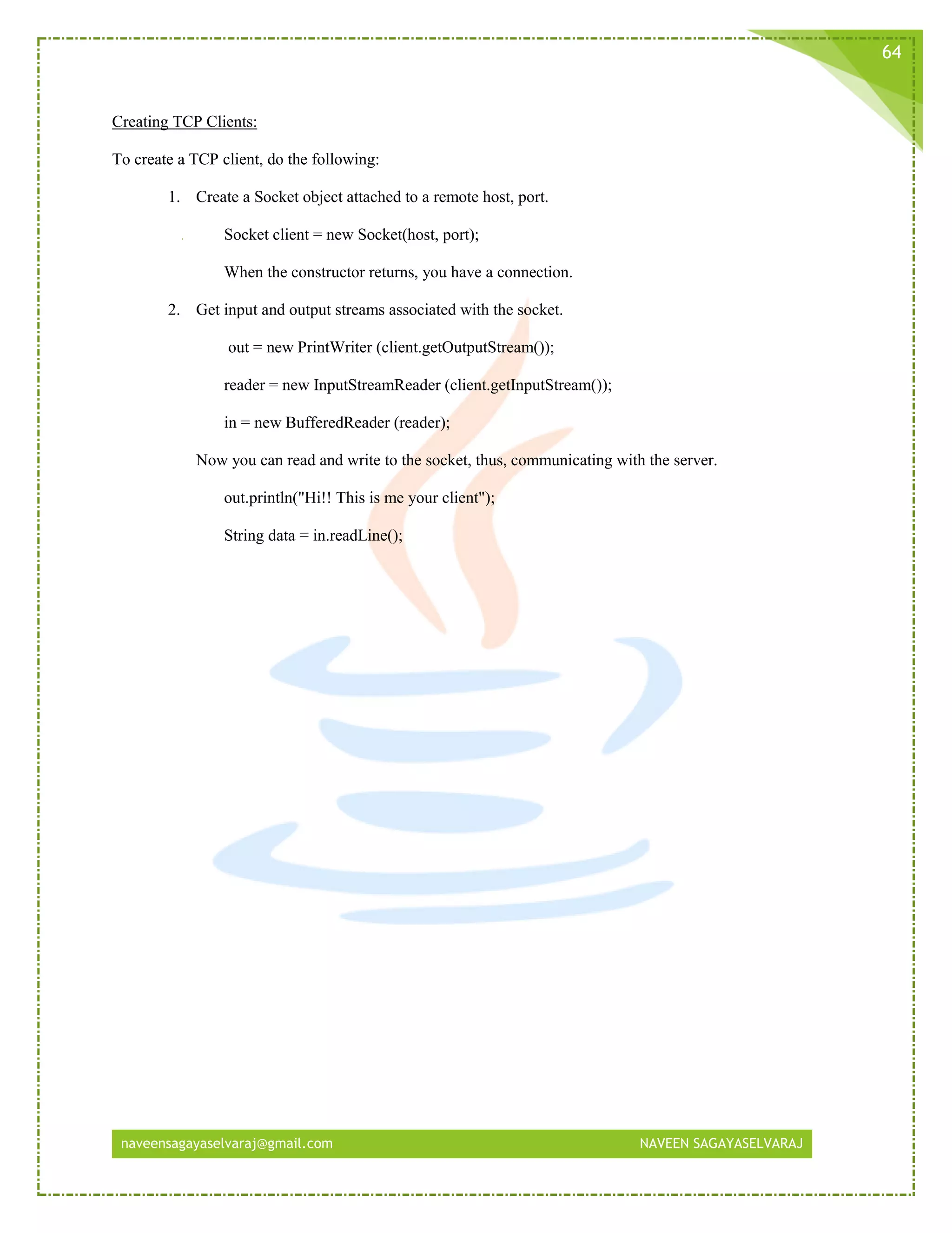 naveensagayaselvaraj@gmail.com NAVEEN SAGAYASELVARAJ
64
Creating TCP Clients:
To create a TCP client, do the following:
1. Create a Socket object attached to a remote host, port.
Socket client = new Socket(host, port);
When the constructor returns, you have a connection.
2. Get input and output streams associated with the socket.
out = new PrintWriter (client.getOutputStream());
reader = new InputStreamReader (client.getInputStream());
in = new BufferedReader (reader);
Now you can read and write to the socket, thus, communicating with the server.
out.println("Hi!! This is me your client");
String data = in.readLine();
 