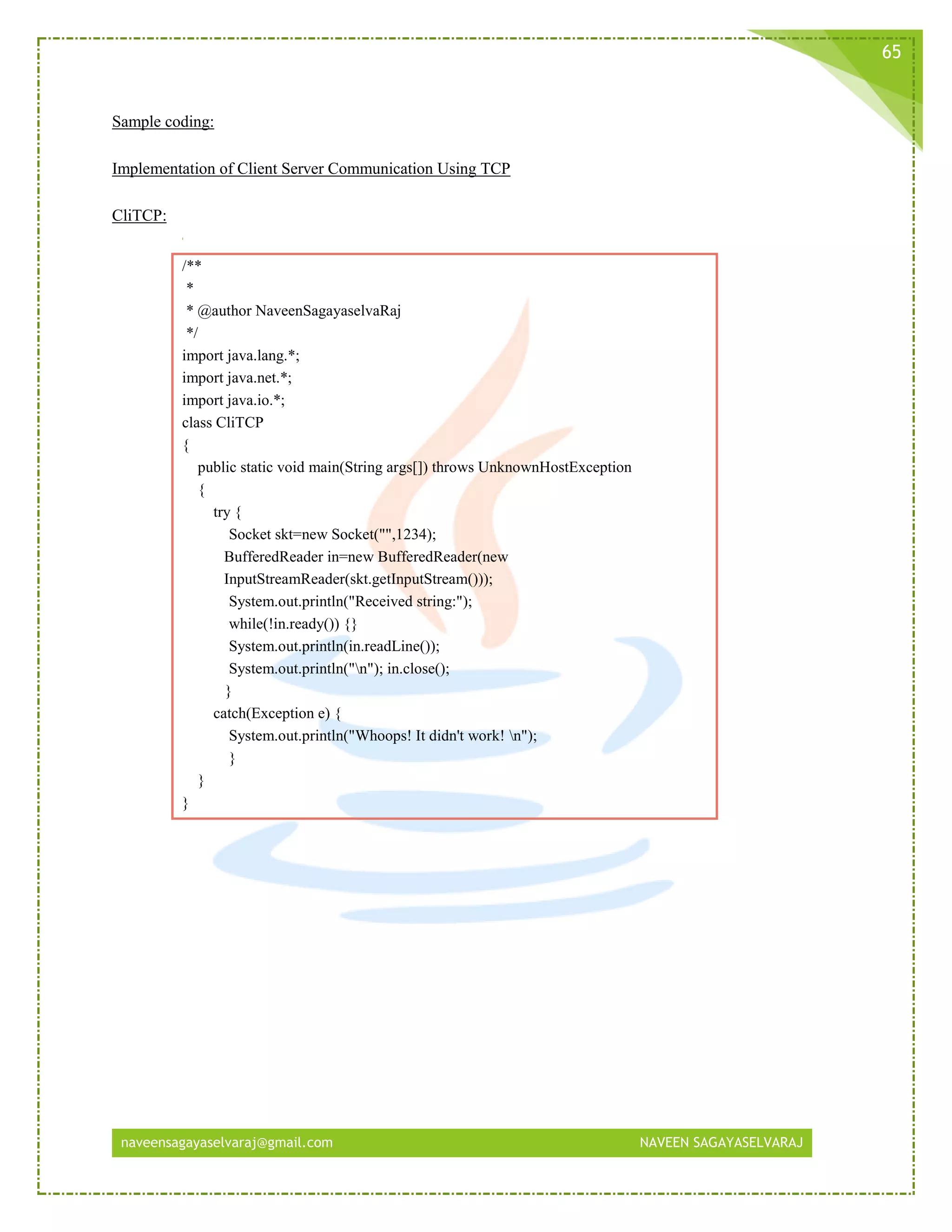naveensagayaselvaraj@gmail.com NAVEEN SAGAYASELVARAJ
65
Sample coding:
Implementation of Client Server Communication Using TCP
CliTCP:
/**
*
* @author NaveenSagayaselvaRaj
*/
import java.lang.*;
import java.net.*;
import java.io.*;
class CliTCP
{
public static void main(String args[]) throws UnknownHostException
{
try {
Socket skt=new Socket("",1234);
BufferedReader in=new BufferedReader(new
InputStreamReader(skt.getInputStream()));
System.out.println("Received string:");
while(!in.ready()) {}
System.out.println(in.readLine());
System.out.println("n"); in.close();
}
catch(Exception e) {
System.out.println("Whoops! It didn't work! n");
}
}
}
 