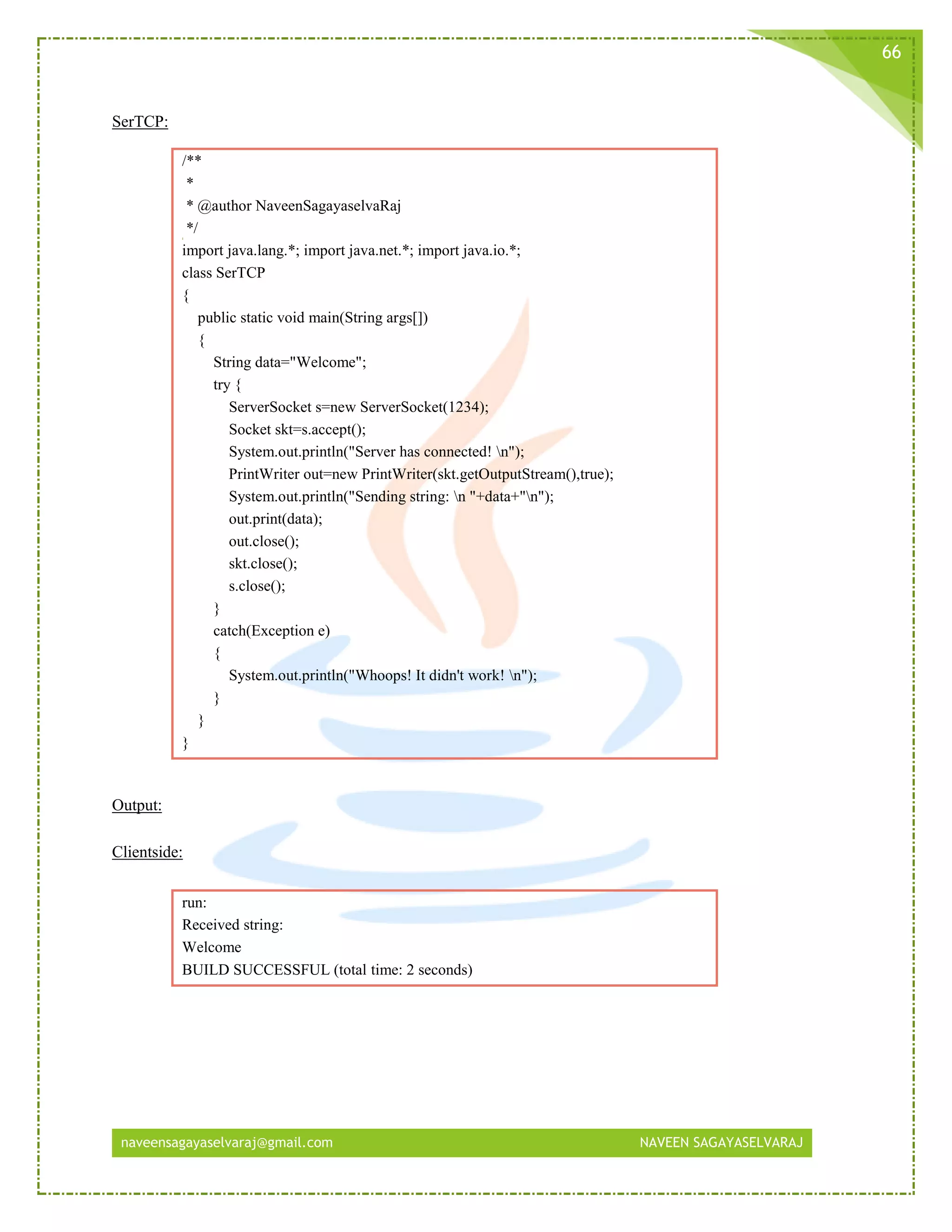 naveensagayaselvaraj@gmail.com NAVEEN SAGAYASELVARAJ
66
SerTCP:
/**
*
* @author NaveenSagayaselvaRaj
*/
import java.lang.*; import java.net.*; import java.io.*;
class SerTCP
{
public static void main(String args[])
{
String data="Welcome";
try {
ServerSocket s=new ServerSocket(1234);
Socket skt=s.accept();
System.out.println("Server has connected! n");
PrintWriter out=new PrintWriter(skt.getOutputStream(),true);
System.out.println("Sending string: n "+data+"n");
out.print(data);
out.close();
skt.close();
s.close();
}
catch(Exception e)
{
System.out.println("Whoops! It didn't work! n");
}
}
}
Output:
Clientside:
run:
Received string:
Welcome
BUILD SUCCESSFUL (total time: 2 seconds)
 
