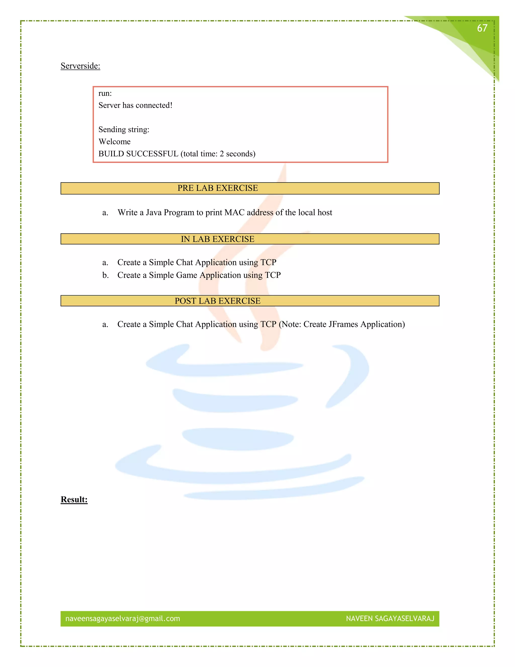 naveensagayaselvaraj@gmail.com NAVEEN SAGAYASELVARAJ
67
Serverside:
run:
Server has connected!
Sending string:
Welcome
BUILD SUCCESSFUL (total time: 2 seconds)
PRE LAB EXERCISE
a. Write a Java Program to print MAC address of the local host
IN LAB EXERCISE
a. Create a Simple Chat Application using TCP
b. Create a Simple Game Application using TCP
POST LAB EXERCISE
a. Create a Simple Chat Application using TCP (Note: Create JFrames Application)
Result:
 