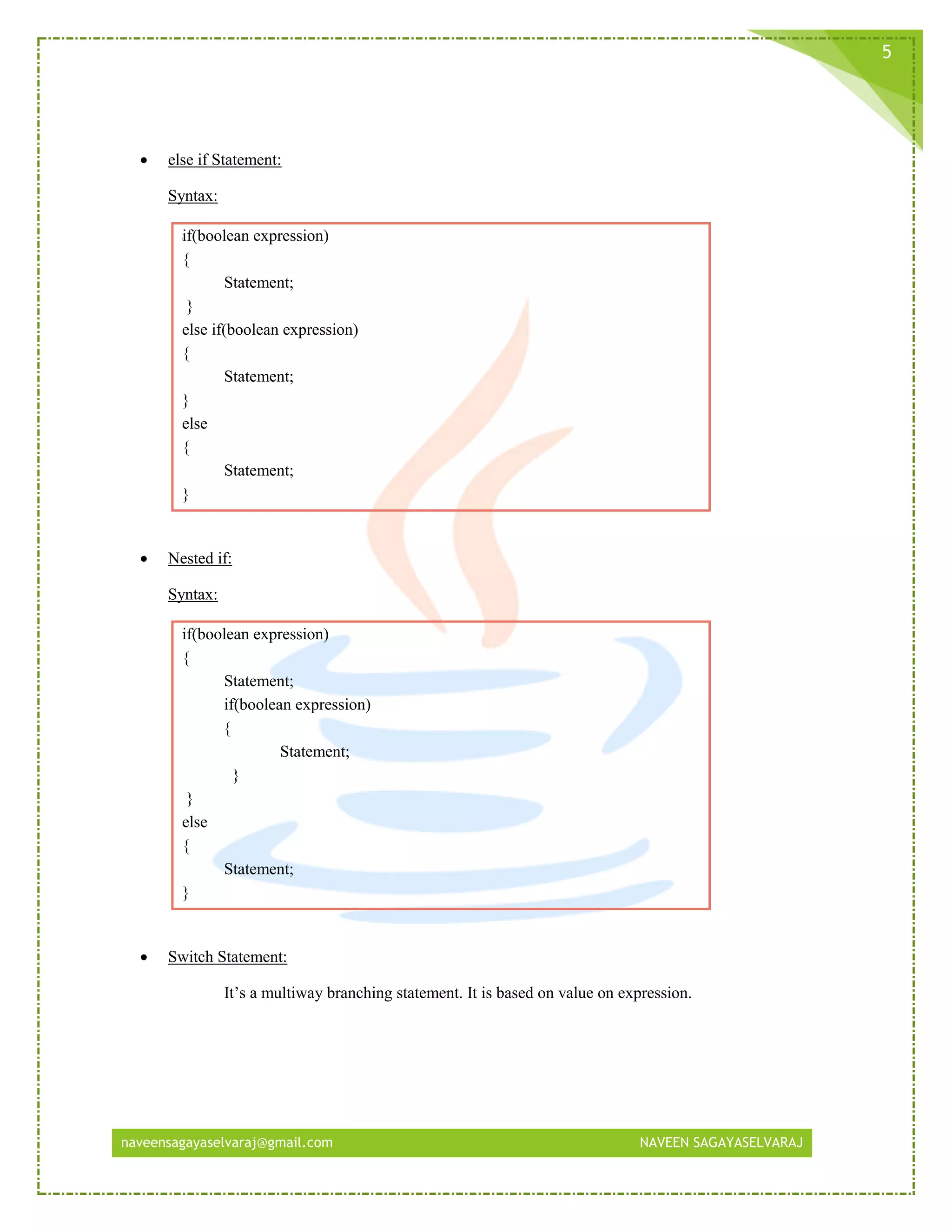 naveensagayaselvaraj@gmail.com NAVEEN SAGAYASELVARAJ
5
 else if Statement:
Syntax:
if(boolean expression)
{
Statement;
}
else if(boolean expression)
{
Statement;
}
else
{
Statement;
}
 Nested if:
Syntax:
if(boolean expression)
{
Statement;
if(boolean expression)
{
Statement;
}
}
else
{
Statement;
}
 Switch Statement:
It’s a multiway branching statement. It is based on value on expression.
 