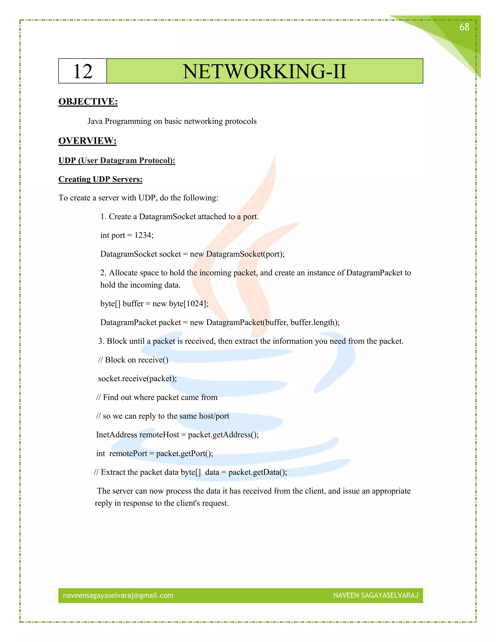 naveensagayaselvaraj@gmail.com NAVEEN SAGAYASELVARAJ
68
12 NETWORKING-II
OBJECTIVE:
Java Programming on basic networking protocols
OVERVIEW:
UDP (User Datagram Protocol):
Creating UDP Servers:
To create a server with UDP, do the following:
1. Create a DatagramSocket attached to a port.
int port = 1234;
DatagramSocket socket = new DatagramSocket(port);
2. Allocate space to hold the incoming packet, and create an instance of DatagramPacket to
hold the incoming data.
byte[] buffer = new byte[1024];
DatagramPacket packet = new DatagramPacket(buffer, buffer.length);
3. Block until a packet is received, then extract the information you need from the packet.
// Block on receive()
socket.receive(packet);
// Find out where packet came from
// so we can reply to the same host/port
InetAddress remoteHost = packet.getAddress();
int remotePort = packet.getPort();
// Extract the packet data byte[] data = packet.getData();
The server can now process the data it has received from the client, and issue an appropriate
reply in response to the client's request.
 