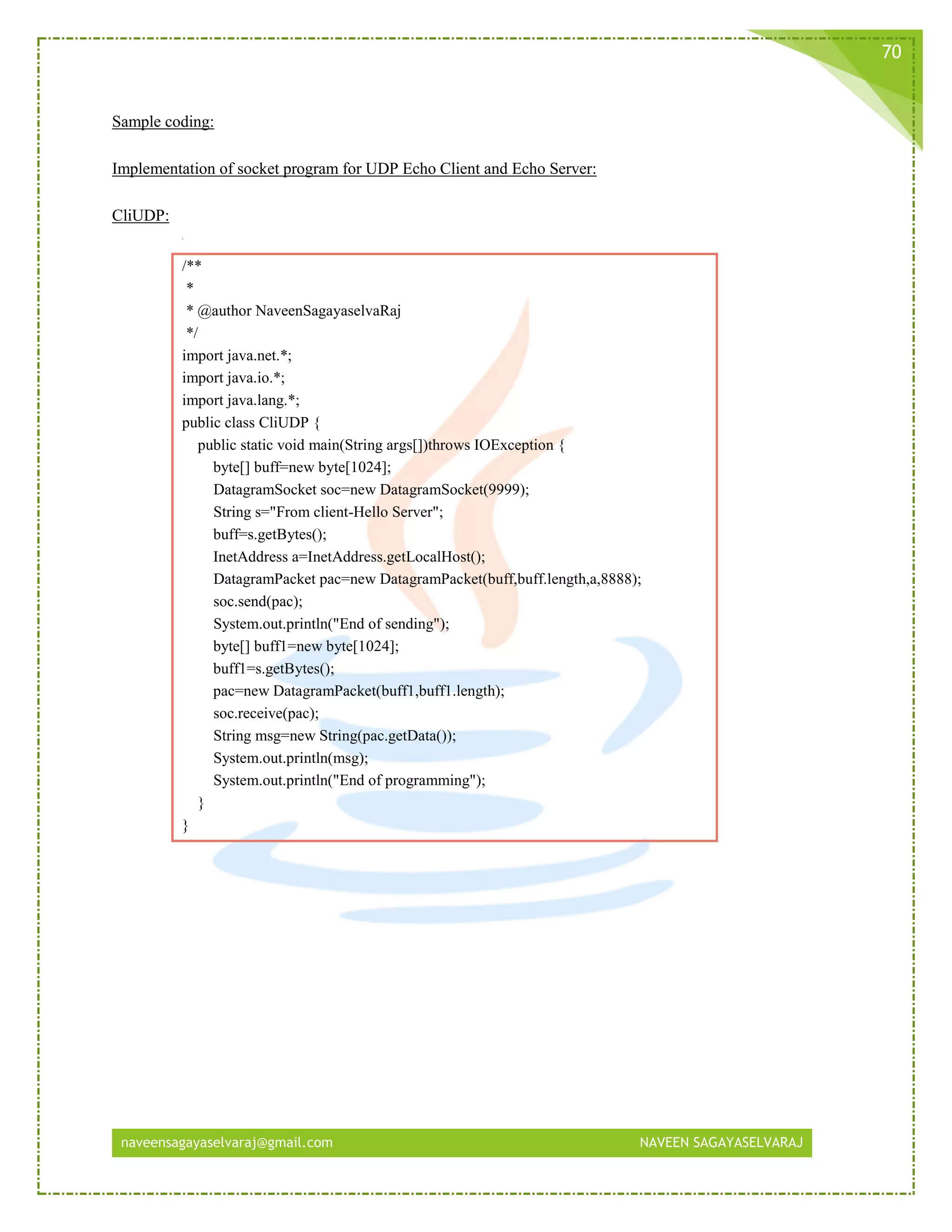 naveensagayaselvaraj@gmail.com NAVEEN SAGAYASELVARAJ
70
Sample coding:
Implementation of socket program for UDP Echo Client and Echo Server:
CliUDP:
/**
*
* @author NaveenSagayaselvaRaj
*/
import java.net.*;
import java.io.*;
import java.lang.*;
public class CliUDP {
public static void main(String args[])throws IOException {
byte[] buff=new byte[1024];
DatagramSocket soc=new DatagramSocket(9999);
String s="From client-Hello Server";
buff=s.getBytes();
InetAddress a=InetAddress.getLocalHost();
DatagramPacket pac=new DatagramPacket(buff,buff.length,a,8888);
soc.send(pac);
System.out.println("End of sending");
byte[] buff1=new byte[1024];
buff1=s.getBytes();
pac=new DatagramPacket(buff1,buff1.length);
soc.receive(pac);
String msg=new String(pac.getData());
System.out.println(msg);
System.out.println("End of programming");
}
}
 