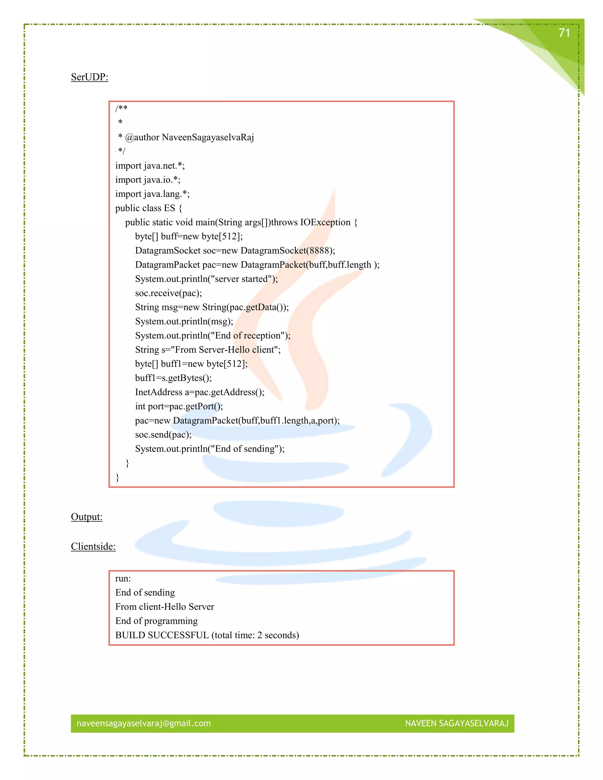 naveensagayaselvaraj@gmail.com NAVEEN SAGAYASELVARAJ
71
SerUDP:
/**
*
* @author NaveenSagayaselvaRaj
*/
import java.net.*;
import java.io.*;
import java.lang.*;
public class ES {
public static void main(String args[])throws IOException {
byte[] buff=new byte[512];
DatagramSocket soc=new DatagramSocket(8888);
DatagramPacket pac=new DatagramPacket(buff,buff.length );
System.out.println("server started");
soc.receive(pac);
String msg=new String(pac.getData());
System.out.println(msg);
System.out.println("End of reception");
String s="From Server-Hello client";
byte[] buff1=new byte[512];
buff1=s.getBytes();
InetAddress a=pac.getAddress();
int port=pac.getPort();
pac=new DatagramPacket(buff,buff1.length,a,port);
soc.send(pac);
System.out.println("End of sending");
}
}
Output:
Clientside:
run:
End of sending
From client-Hello Server
End of programming
BUILD SUCCESSFUL (total time: 2 seconds)
 
