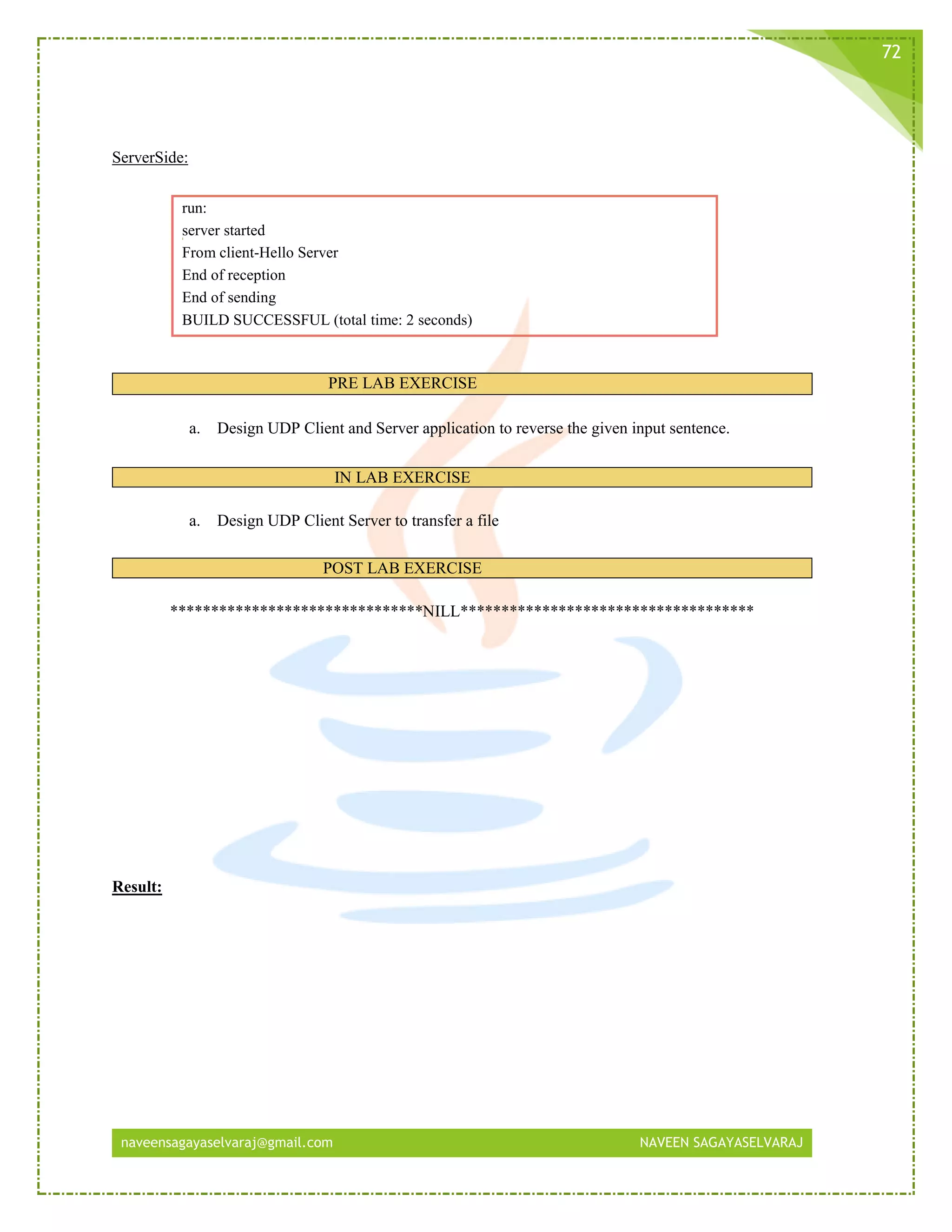 naveensagayaselvaraj@gmail.com NAVEEN SAGAYASELVARAJ
72
ServerSide:
run:
server started
From client-Hello Server
End of reception
End of sending
BUILD SUCCESSFUL (total time: 2 seconds)
PRE LAB EXERCISE
a. Design UDP Client and Server application to reverse the given input sentence.
IN LAB EXERCISE
a. Design UDP Client Server to transfer a file
POST LAB EXERCISE
*******************************NILL************************************
Result:
 