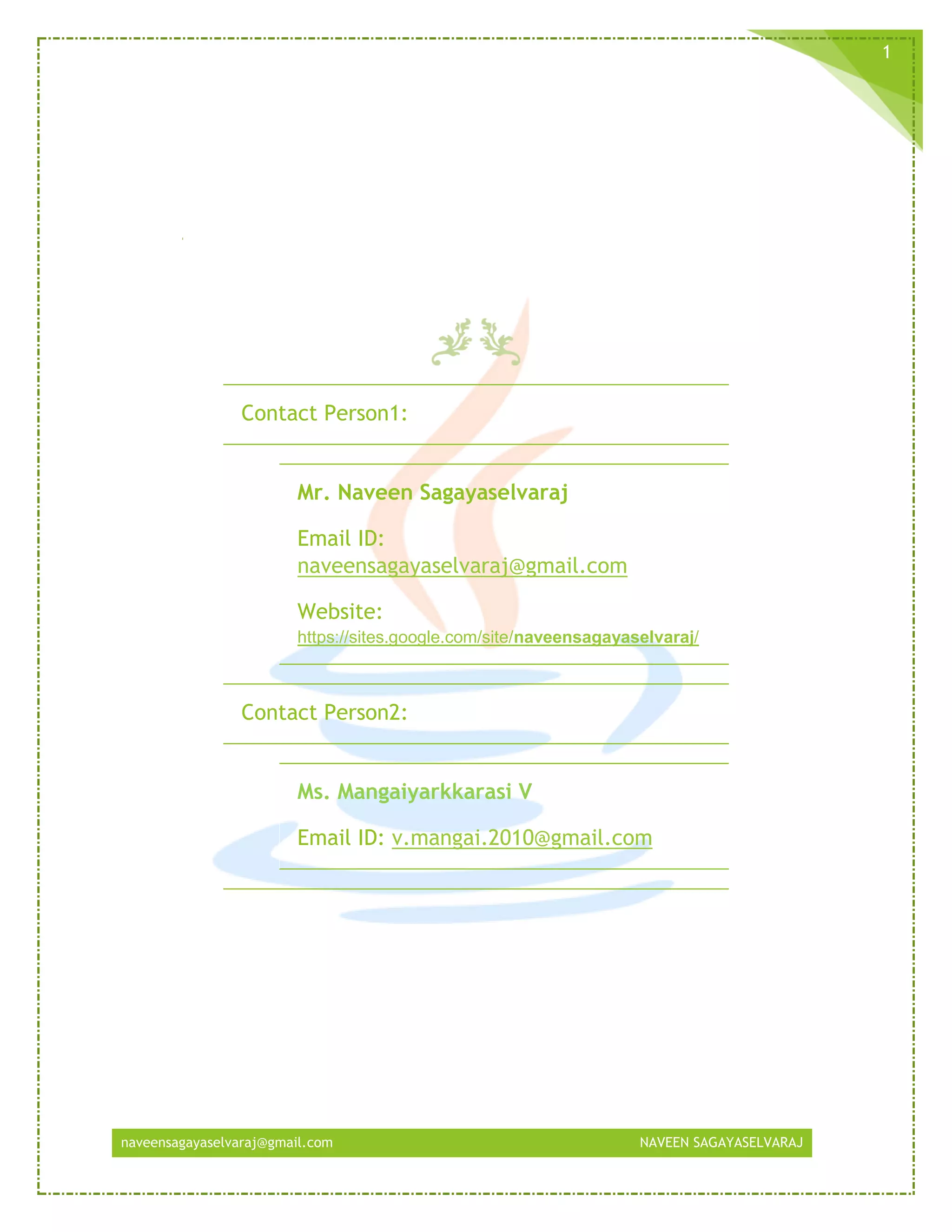 naveensagayaselvaraj@gmail.com NAVEEN SAGAYASELVARAJ
1
Contact Person1:
Mr. Naveen Sagayaselvaraj
Email ID:
naveensagayaselvaraj@gmail.com
Website:
https://sites.google.com/site/naveensagayaselvaraj/
Contact Person2:
Ms. Mangaiyarkkarasi V
Email ID: v.mangai.2010@gmail.com
 