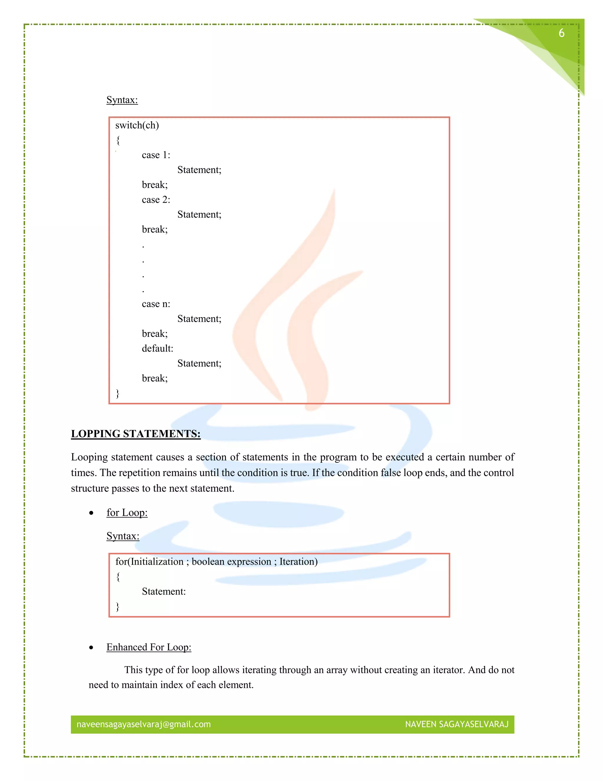 naveensagayaselvaraj@gmail.com NAVEEN SAGAYASELVARAJ
6
Syntax:
switch(ch)
{
case 1:
Statement;
break;
case 2:
Statement;
break;
.
.
.
.
case n:
Statement;
break;
default:
Statement;
break;
}
LOPPING STATEMENTS:
Looping statement causes a section of statements in the program to be executed a certain number of
times. The repetition remains until the condition is true. If the condition false loop ends, and the control
structure passes to the next statement.
 for Loop:
Syntax:
for(Initialization ; boolean expression ; Iteration)
{
Statement:
}
 Enhanced For Loop:
This type of for loop allows iterating through an array without creating an iterator. And do not
need to maintain index of each element.
 