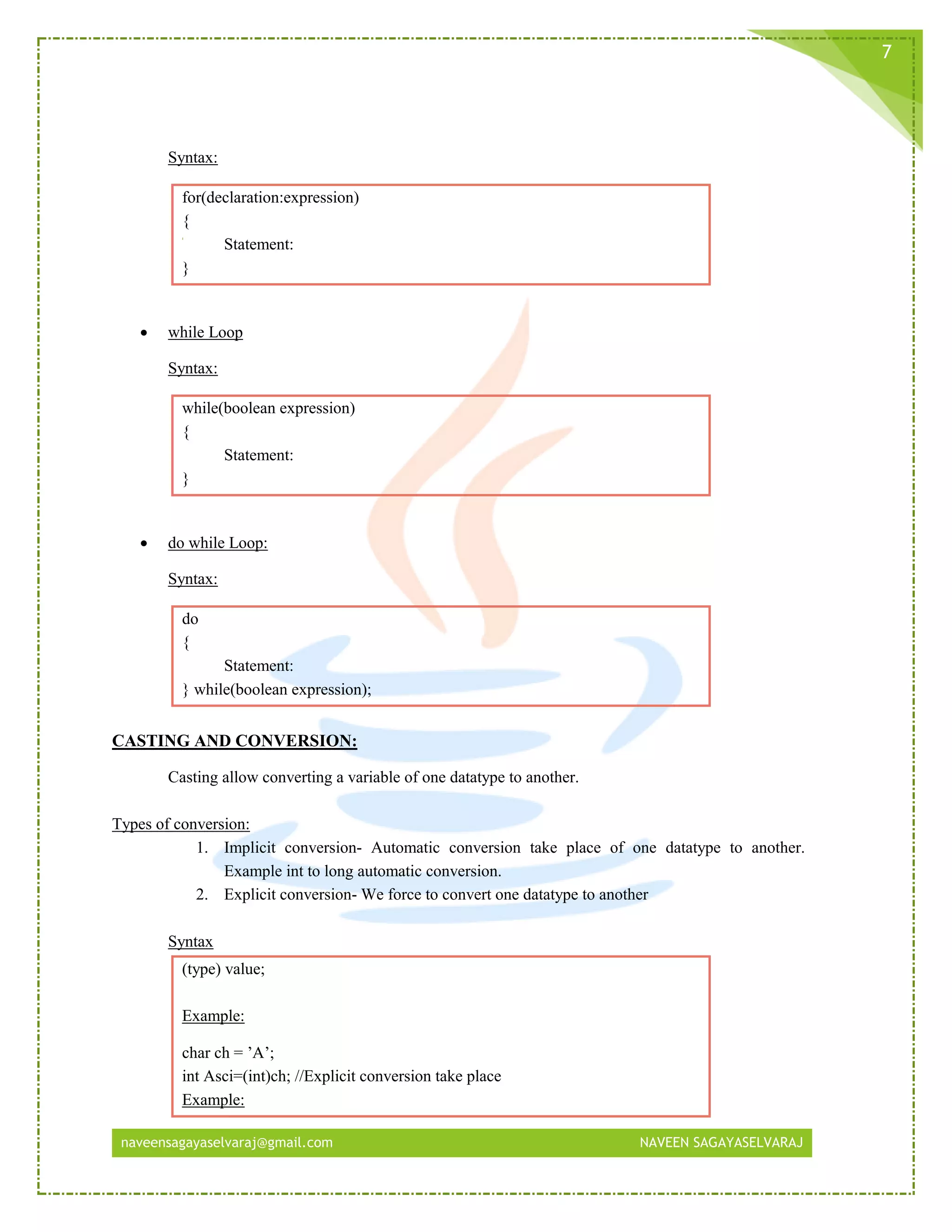 naveensagayaselvaraj@gmail.com NAVEEN SAGAYASELVARAJ
7
Syntax:
for(declaration:expression)
{
Statement:
}
 while Loop
Syntax:
while(boolean expression)
{
Statement:
}
 do while Loop:
Syntax:
do
{
Statement:
} while(boolean expression);
CASTING AND CONVERSION:
Casting allow converting a variable of one datatype to another.
Types of conversion:
1. Implicit conversion- Automatic conversion take place of one datatype to another.
Example int to long automatic conversion.
2. Explicit conversion- We force to convert one datatype to another
Syntax
(type) value;
Example:
char ch = ’A’;
int Asci=(int)ch; //Explicit conversion take place
Example:
 