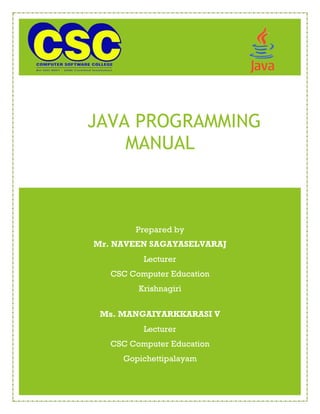 naveensagayaselvaraj@gmail.com NAVEEN SAGAYASELVARAJ
JAVA PROGRAMMING
MANUAL
Prepared by
Mr. NAVEEN SAGAYASELVARAJ
Lecturer
CSC Computer Education
Krishnagiri
Ms. MANGAIYARKKARASI V
Lecturer
CSC Computer Education
Gopichettipalayam
 