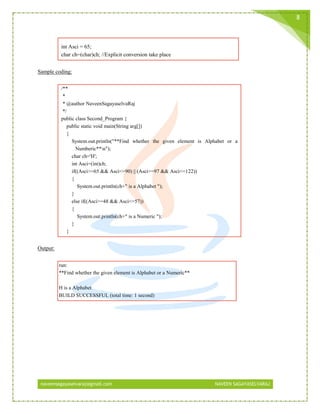 naveensagayaselvaraj@gmail.com NAVEEN SAGAYASELVARAJ
8
int Asci = 65;
char ch=(char)ch; //Explicit conversion take place
Sample coding:
/**
*
* @author NaveenSagayaselvaRaj
*/
public class Second_Program {
public static void main(String arg[])
{
System.out.println("**Find whether the given element is Alphabet or a
Numberic**n");
char ch='H';
int Asci=(int)ch;
if((Asci>=65 && Asci<=90) || (Asci>=97 && Asci<=122))
{
System.out.println(ch+" is a Alphabet ");
}
else if((Asci>=48 && Asci<=57))
{
System.out.println(ch+" is a Numeric ");
}
}
Output:
run:
**Find whether the given element is Alphabet or a Numeric**
H is a Alphabet
BUILD SUCCESSFUL (total time: 1 second)
 