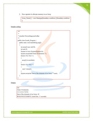 naveensagayaselvaraj@gmail.com NAVEEN SAGAYASELVARAJ
12
2. New operator to allocate memory to an Array
Array_Name[ ] = new Datatype[boundary condition ] [boundary condition
];
Sample coding:
/**
*
* @author NaveenSagayaselvaRaj
*/
public class Fourth_Program {
public static void main(String arg[])
{
int array[]=new int[10];
int sum=0;
Scanner in=new Scanner(System.in);
System.out.println("Enter 10 elements: ");
for(int i=0;i<10;i++)
{
array[i]=in.nextInt();
}
for(int i=0;i<10;i++)
{
sum+=array[i];
}
System.out.print("Sum of the elements of an Array: "+sum);
}
}
Output:
run:
Enter 10 elements:
1 2 3 4 5 6 7 8 9 0
Sum of the elements of an Array: 45
BUILD SUCCESSFUL (total time: 11 seconds)
 