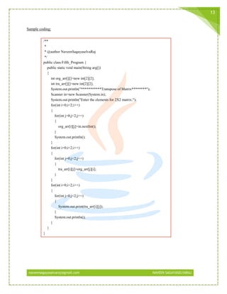 naveensagayaselvaraj@gmail.com NAVEEN SAGAYASELVARAJ
13
Sample coding:
/**
*
* @author NaveenSagayaselvaRaj
*/
public class Fifth_Program {
public static void main(String arg[])
{
int org_arr[][]=new int[2][2];
int tra_arr[][]=new int[2][2];
System.out.println("***********Transpose of Matrix********");
Scanner in=new Scanner(System.in);
System.out.println("Enter the elements for 2X2 matrix:");
for(int i=0;i<2;i++)
{
for(int j=0;j<2;j++)
{
org_arr[i][j]=in.nextInt();
}
System.out.println();
}
for(int i=0;i<2;i++)
{
for(int j=0;j<2;j++)
{
tra_arr[i][j]=org_arr[j][i];
}
}
for(int i=0;i<2;i++)
{
for(int j=0;j<2;j++)
{
System.out.print(tra_arr[i][j]);
}
System.out.println();
}
}
}
 