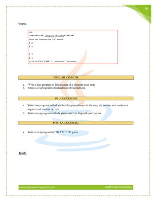 naveensagayaselvaraj@gmail.com NAVEEN SAGAYASELVARAJ
14
Output:
run:
***********Transpose of Matrix********
Enter the elements for 2X2 matrix:
1 2
3 4
1 3
2 4
BUILD SUCCESSFUL (total time: 7 seconds)
PRE LAB EXERCISE
a. Write a Java program to find product of n elements in an array
b. Write a Java program to find addition of two matrices
IN LAB EXERCISE
a. Write Java program to find whether the given element in the array are positive real number or
negative real number or zero
b. Write a Java program to find a given matrix is diagonal matrix or not
POST LAB EXERCISE
a. Write a Java program for TIC TAC TOE game
Result:
 