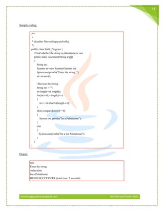 naveensagayaselvaraj@gmail.com NAVEEN SAGAYASELVARAJ
18
Sample coding:
/**
*
* @author NaveenSagayaselvaRaj
*/
public class Sixth_Program {
//Find whether the string is plaindrome or not
public static void main(String arg[])
{
String str;
Scanner in=new Scanner(System.in);
System.out.println("Enter the string: ");
str=in.next();
//Reverse the String
String rev = "";
int length=str.length();
for(int i=0;i<length;i++)
{
rev+=str.charAt(length-i-1);
}
if(str.compareTo(rev)==0)
{
System.out.println("Its a Palindrome");
}
else
{
System.out.println("Its a not Palindrome");
}
}
}
Output:
run:
Enter the string:
malayalam
Its a Palindrome
BUILD SUCCESSFUL (total time: 7 seconds)
 