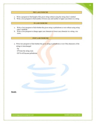 naveensagayaselvaraj@gmail.com NAVEEN SAGAYASELVARAJ
19
PRE LAB EXERCISE
a. Write a program to find length of the given string without using the string class’s method
b. Write a Java program to find number of lower case and number of upper case letters in a string
IN LAB EXERCISE
a. Write a Java program to find whether the given string is palindrome or not without using string
class’s methods
b. Write a Java program to change upper case character to lower case character in a string, vice
versa,.
POST LAB EXERCISE
a. Write Java program to find whether the given string is palindrome or not if the characters of the
strings is interchanged
Eg:
I/P Enter the string: tests
O/P It will became palindrome
Result:
 