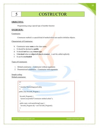naveensagayaselvaraj@gmail.com NAVEEN SAGAYASELVARAJ
20
5 COSTRUCTOR
OBJECTIVE:
Programming using a special type of member function
OVERVIEW:
Constructor:
Constructor method is a special kind of method which are used to initialize objects.
Characteristic of Constructor:
b. Constructor name same as the class name
c. It should be declared as public
d. It should not have any return type
e. It invoked when an object of class is created, it can't be called explicitly
f. It can be overloaded
Types of Constructor:
1. Default constructor – Constructor without arguments
2. Parameterized constructor – Constructor with arguments
Sample coding:
Default constructor:
/**
*
* @author NaveenSagayaselvaRaj
*/
public class Seventh_Program {
Seventh_Program() {
System.out.println("Constructor method called.");
}
public static void main(String[] args) {
Seventh_Program obj = new Seventh_Program();
}
}
 