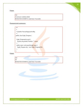 naveensagayaselvaraj@gmail.com NAVEEN SAGAYASELVARAJ
21
Output:
run:
Constructor method called.
BUILD SUCCESSFUL (total time: 0 seconds)
Parameterized constructor:
/**
*
* @author NaveenSagayaselvaRaj
*/
public class Eigth_Program {
Eigth_Program(int num) {
System.out.println("Number: "+num);
}
public static void main(String[] args) {
Eigth_Program obj = new Eigth_Program(50);
}
}
Output:
run:
50
BUILD SUCCESSFUL (total time: 0 seconds)
 