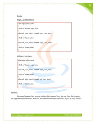 naveensagayaselvaraj@gmail.com NAVEEN SAGAYASELVARAJ
24
Syntax:
Single Level Inheritance
class super_class_name
{
//body of the class super_class
}
class sub_class_name1 extends super_class_name
{
//body of the sub_class
}
class sub_class_name2 extends super_class_name
{
//body of the sub_class
}
Multilevel Inheritance
class super_class_name
{
//body of the class super_class
}
class sub_class_name1 extends super_class_name
{
//body of the sub_class
}
class sub_class_name2 extends sub_class_name1
{
//body of the sub_class
}
Interface:
There may be cases where we need to inherit the features of more than one class. But Java does
not support multiple inheritance. However, we can simulate multiple inheritance in java by using interface.
 