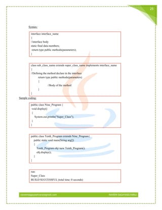 naveensagayaselvaraj@gmail.com NAVEEN SAGAYASELVARAJ
25
Syntax:
interface interface_name
{
//interface body
static final data members;
return type public methods(parameters);
}
class sub_class_name extends super_class_name implements interface_name
{
//Defining the method declare in the interface
return type public methods(parameters)
{
//Body of the method
}
}
Sample coding:
public class Nine_Program {
void display()
{
System.out.println("Super_Class");
}
}
public class Tenth_Program extends Nine_Program{
public static void main(String arg[])
{
Tenth_Program obj=new Tenth_Program();
obj.display();
}
}
run:
Super_Class
BUILD SUCCESSFUL (total time: 0 seconds)
 