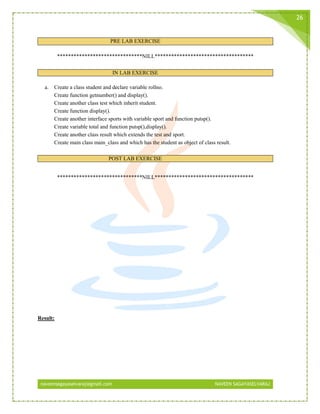naveensagayaselvaraj@gmail.com NAVEEN SAGAYASELVARAJ
26
PRE LAB EXERCISE
*******************************NILL************************************
IN LAB EXERCISE
a. Create a class student and declare variable rollno.
Create function getnumber() and display().
Create another class test which inherit student.
Create function display().
Create another interface sports with variable sport and function putsp().
Create variable total and function putsp(),display().
Create another class result which extends the test and sport.
Create main class main_class and which has the student as object of class result.
POST LAB EXERCISE
*******************************NILL************************************
Result:
 