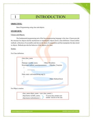 naveensagayaselvaraj@gmail.com NAVEEN SAGAYASELVARAJ
1
1 INTRODUCTION
OBJECTIVE:
Basic Programming using class and objects.
OVERVIEW:
Classes and Objects:
The fundamental programming unit of the Java programming language is the class. Classes provide
the structure for objects and the mechanisms to manufacture objects from a class definition. Classes define
methods: collections of executable code that are the focus of computation and that manipulate the data stored
in objects. Methods provide the behavior of the objects of a class.
Syntax:
For Class definition:
class class_name
{
Datatype variable_name; //Data_Memebers
Returntype method_name(parameters) //Member_Function
{
-------------;
}
Pubic static void main(String arg[ ])
{
//Main Method block
}
}
For Object creation:
class_name object_name = new class_name( );
objectname.variable_name;
objectname.methodname( );
To access data_members and
member_function of the class
 