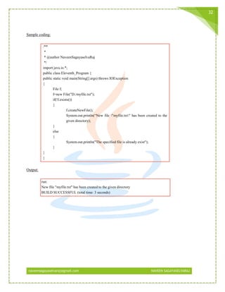 naveensagayaselvaraj@gmail.com NAVEEN SAGAYASELVARAJ
32
Sample coding:
/**
*
* @author NaveenSagayaselvaRaj
*/
import java.io.*;
public class Eleventh_Program {
public static void main(String[] args) throws IOException
{
File f;
f=new File("D:/myfile.txt");
if(!f.exists())
{
f.createNewFile();
System.out.println(“New file "myfile.txt" has been created to the
given directory);
}
else
{
System.out.println("The specified file is already exist");
}
}
}
Output:
run:
New file "myfile.txt" has been created to the given directory
BUILD SUCCESSFUL (total time: 3 seconds)
 