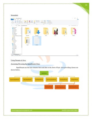 naveensagayaselvaraj@gmail.com NAVEEN SAGAYASELVARAJ
33
Screenshot:
Using Streams in Java:
Accessing File using the InputStream Class:
InputStream are the byte streams that read data in the form of byte. Java providing classes are
shown below,
InputStream
SequenceInputStream ObjectInputStream PipedInputStream ByteArrayInputStream FilterInputStream FileInputStream
PushbackInputStream BufferedInputStreamDataInputStream
 