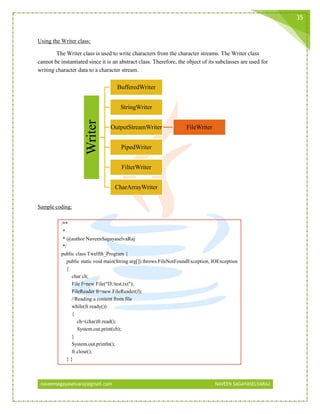 naveensagayaselvaraj@gmail.com NAVEEN SAGAYASELVARAJ
35
Using the Writer class:
The Writer class is used to write characters from the character streams. The Writer class
cannot be instantiated since it is an abstract class. Therefore, the object of its subclasses are used for
writing character data to a character stream.
Sample coding:
/**
*
* @author NaveenSagayaselvaRaj
*/
public class Twelfth_Program {
public static void main(String arg[]) throws FileNotFoundException, IOException
{
char ch;
File f=new File("D:/test.txt");
FileReader fr=new FileReader(f);
//Reading a content from file
while(fr.ready())
{
ch=(char)fr.read();
System.out.print(ch);
}
System.out.println();
fr.close();
} }
Writer BufferedWriter
StringWriter
OutputStreamWriter FileWriter
PipedWriter
FilterWriter
CharArrayWriter
 