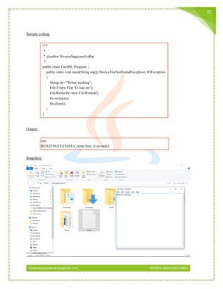 naveensagayaselvaraj@gmail.com NAVEEN SAGAYASELVARAJ
37
Sample coding:
/**
*
* @author NaveenSagayaselvaRaj
*/
public class Twelfth_Program {
public static void main(String arg[]) throws FileNotFoundException, IOException
{
String str="Writer working";
File f=new File("D:/test.txt");
FileWriter fw=new FileWriter(f);
fw.write(str);
fw.close();
}
}
Output:
run:
BUILD SUCCESSFUL (total time: 0 seconds)
Snapshot:
 