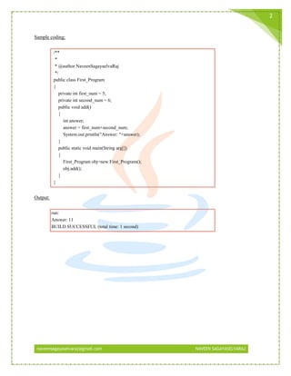 naveensagayaselvaraj@gmail.com NAVEEN SAGAYASELVARAJ
2
Sample coding:
/**
*
* @author NaveenSagayaelvaRaj
*/
public class First_Program
{
private int first_num = 5;
private int second_num = 6;
public void add()
{
int answer;
answer = first_num+second_num;
System.out.println("Answer: "+answer);
}
public static void main(String arg[])
{
First_Program obj=new First_Program();
obj.add();
}
}
Output:
run:
Answer: 11
BUILD SUCCESSFUL (total time: 1 second)
 