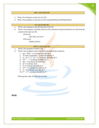 naveensagayaselvaraj@gmail.com NAVEEN SAGAYASELVARAJ
38
PRE LAB EXERCISE
a. Write a Java Program to print size of a file
b. Write a Java program to copy the text file using InputStream and OutputStream
IN LAB EXERCISE
a. Write a Java program to get absolute path of the file
b. Write a Java program to read the entire text file, eliminate all special characters in it and write the
content in the same text file
I/O test.txt
Hai!! How Are You?
O/P test.txt
HaiHowAreYou
POST LAB EXERCISE
a. Write a Java program to delete a file
b. Write a Java program to prove the following mathematics notations,
1. n(n + l)(2n + 1) is always divisible by 6.
2. 32n
leaves remainder = 1 when divided by 8
3. n3
+ (n + 1 )3
+ (n + 2 )3
is always divisible by 9
4. 102n + 1
+ 1 is always divisible by 11
5. n(n2
– 1) is always divisible by 6
6. n2
+ n is always even
7. 23n
-1 is always divisible by 7
8. 152n-1
+l is always divisible by 16
9. n3
+ 2n is always divisible by 3
10. 34n
– 4 3n
is always divisible by 17
*(Note get the value of n from the text file)
Result:
 