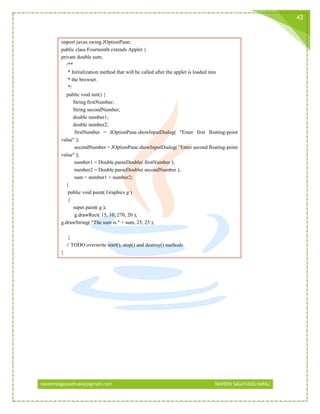 naveensagayaselvaraj@gmail.com NAVEEN SAGAYASELVARAJ
43
import javax.swing.JOptionPane;
public class Fourteenth extends Applet {
private double sum;
/**
* Initialization method that will be called after the applet is loaded into
* the browser.
*/
public void init() {
String firstNumber;
String secondNumber;
double number1;
double number2;
firstNumber = JOptionPane.showInputDialog( "Enter first floating-point
value" );
secondNumber = JOptionPane.showInputDialog( "Enter second floating-point
value" );
number1 = Double.parseDouble( firstNumber );
number2 = Double.parseDouble( secondNumber );
sum = number1 + number2;
}
public void paint( Graphics g )
{
super.paint( g );
g.drawRect( 15, 10, 270, 20 );
g.drawString( "The sum is " + sum, 25, 25 );
}
// TODO overwrite start(), stop() and destroy() methods
}
 