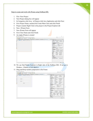 naveensagayaselvaraj@gmail.com NAVEEN SAGAYASELVARAJ
46
Steps to create and work with JFrame using NetBean IDE:
1. File->New Project
2. New Project dialog box will appear
3. In Categories click Java, in Projects click Java Application and click Next
4. Give Project Name, uncheck the Create Main Class and click Finish
5. Project created. Right Click in the project in the Project Explorer tab
6. New->JFrame Form
7. New JFrame Form will appear
8. Give Class Name and click Finish
9. An empty JFrame is created
10. We can find Palette Explorer in Right side of the NetBean IDE. If not go to
Window ->Palette or Ctrl+Shift+8
11. Drag and Drop needed components to the Frame
 