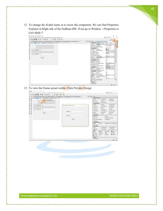 naveensagayaselvaraj@gmail.com NAVEEN SAGAYASELVARAJ
47
12. To change the JLabel name or to resize the component. We can find Properties
Explorer in Right side of the NetBean IDE. If not go to Window ->Properties or
Ctrl+Shift+7
13. To view the Frame actual visible. Click Preview Design
 